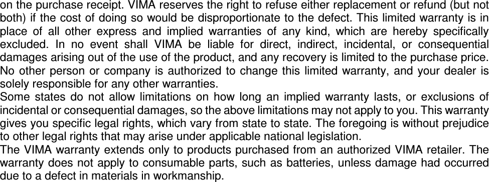 on the purchase receipt. VIMA reserves the right to refuse either replacement or refund (but not both) if the cost of doing so would be disproportionate to the defect. This limited warranty is in place  of  all  other  express  and  implied  warranties  of  any  kind,  which  are  hereby  specifically excluded.  In  no  event  shall  VIMA  be  liable  for  direct,  indirect,  incidental,  or  consequential damages arising out of the use of the product, and any recovery is limited to the purchase price. No other  person or  company is  authorized to change this  limited warranty, and  your dealer is solely responsible for any other warranties. Some  states  do  not  allow  limitations  on  how  long  an  implied  warranty  lasts,  or  exclusions  of incidental or consequential damages, so the above limitations may not apply to you. This warranty gives you specific legal rights, which vary from state to state. The foregoing is without prejudice to other legal rights that may arise under applicable national legislation. The VIMA warranty extends only to products purchased from an authorized VIMA retailer. The warranty does not apply to consumable parts, such as batteries, unless damage had occurred due to a defect in materials in workmanship.  