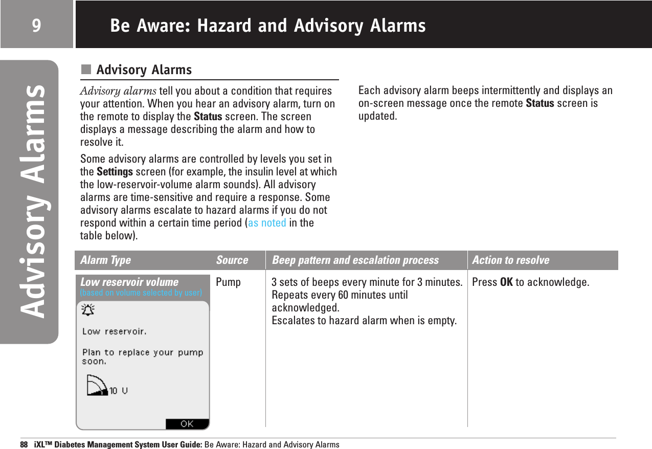 Alarm Type Source Beep pattern and escalation process Action to resolveLow reservoir volume Pump 3 sets of beeps every minute for 3 minutes. Press OK to acknowledge. Repeats every 60 minutes untilacknowledged.Escalates to hazard alarm when is empty. (based on volume selected by user)988   iXL™ Diabetes Management System User Guide: Be Aware: Hazard and Advisory AlarmsAdvisory AlarmsAdvisory alarms tell you about a condition that requiresyour attention. When you hear an advisory alarm, turn onthe remote to display the Status screen. The screendisplays a message describing the alarm and how toresolve it.Some advisory alarms are controlled by levels you set inthe Settings screen (for example, the insulin level at whichthe low-reservoir-volume alarm sounds). All advisoryalarms are time-sensitive and require a response. Someadvisory alarms escalate to hazard alarms if you do notrespond within a certain time period (as noted in thetable below).Each advisory alarm beeps intermittently and displays an on-screen message once the remote Status screen isupdated.Be Aware: Hazard and Advisory Alarms9Advisory Alarms