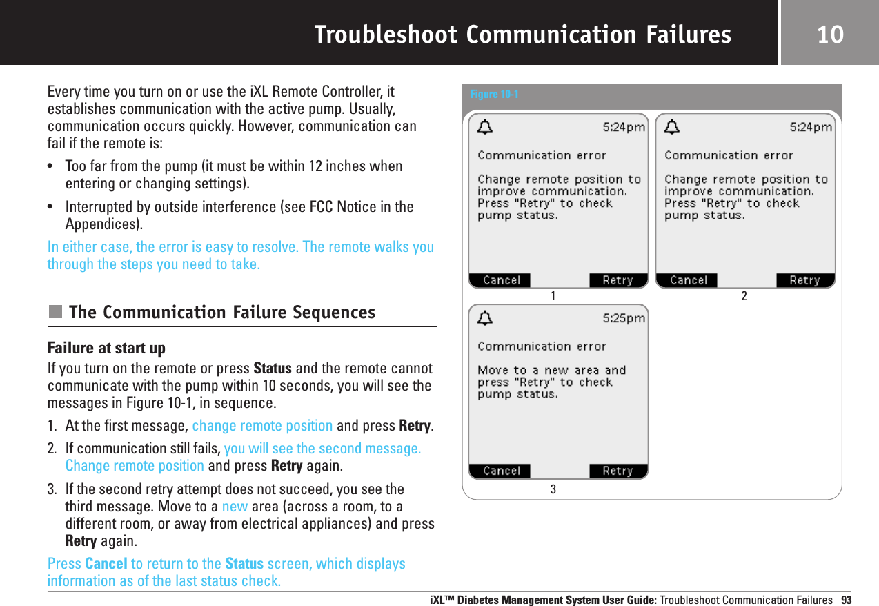 Troubleshoot Communication FailuresEvery time you turn on or use the iXL Remote Controller, it establishes communication with the active pump. Usually,communication occurs quickly. However, communication canfail if the remote is:•Too far from the pump (it must be within 12 inches whenentering or changing settings).•Interrupted by outside interference (see FCC Notice in theAppendices). In either case, the error is easy to resolve. The remote walks youthrough the steps you need to take.The Communication Failure SequencesFailure at start upIf you turn on the remote or press Status and the remote cannotcommunicate with the pump within 10 seconds, you will see the messages in Figure 10-1, in sequence.1. At the first message, change remote position and press Retry.2. If communication still fails, you will see the second message.Change remote position and press Retry again.3. If the second retry attempt does not succeed, you see the third message. Move to a new area (across a room, to adifferent room, or away from electrical appliances) and pressRetry again.Press Cancel to return to the Status screen, which displaysinformation as of the last status check.iXL™ Diabetes Management System User Guide: Troubleshoot Communication Failures 9310Figure 10-1 1 23