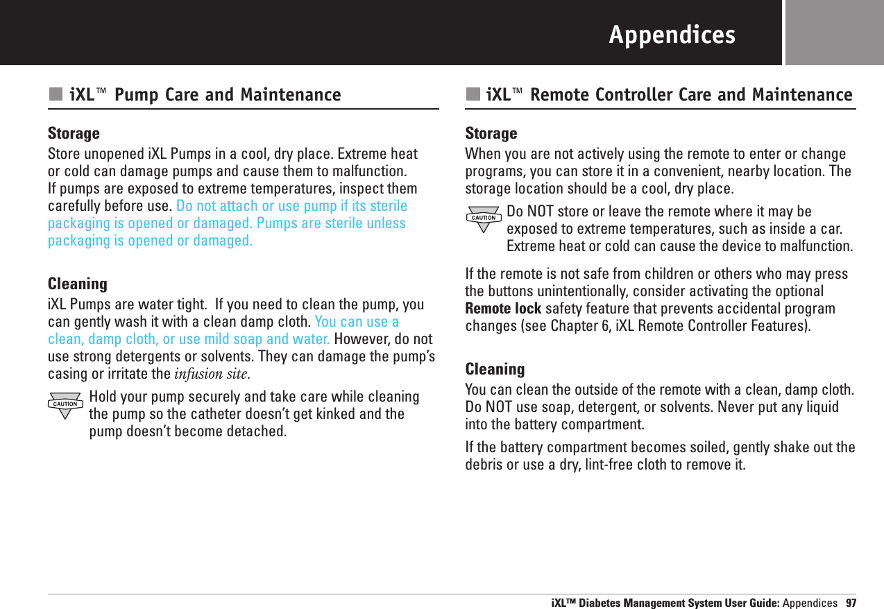 iXL™ Diabetes Management System User Guide: Appendices 97AppendicesiXL™ Pump Care and MaintenanceStorageStore unopened iXL Pumps in a cool, dry place. Extreme heat or cold can damage pumps and cause them to malfunction. If pumps are exposed to extreme temperatures, inspect themcarefully before use. Do not attach or use pump if its sterilepackaging is opened or damaged. Pumps are sterile unlesspackaging is opened or damaged.CleaningiXL Pumps are water tight.  If you need to clean the pump, youcan gently wash it with a clean damp cloth. You can use aclean, damp cloth, or use mild soap and water. However, do notuse strong detergents or solvents. They can damage the pump’scasing or irritate the infusion site.Hold your pump securely and take care while cleaningthe pump so the catheter doesn’t get kinked and thepump doesn’t become detached.iXL™ Remote Controller Care and MaintenanceStorageWhen you are not actively using the remote to enter or changeprograms, you can store it in a convenient, nearby location. Thestorage location should be a cool, dry place.Do NOT store or leave the remote where it may beexposed to extreme temperatures, such as inside a car.Extreme heat or cold can cause the device to malfunction.If the remote is not safe from children or others who may pressthe buttons unintentionally, consider activating the optionalRemote lock safety feature that prevents accidental programchanges (see Chapter 6, iXL Remote Controller Features).CleaningYou can clean the outside of the remote with a clean, damp cloth.Do NOT use soap, detergent, or solvents. Never put any liquidinto the battery compartment.If the battery compartment becomes soiled, gently shake out thedebris or use a dry, lint-free cloth to remove it.