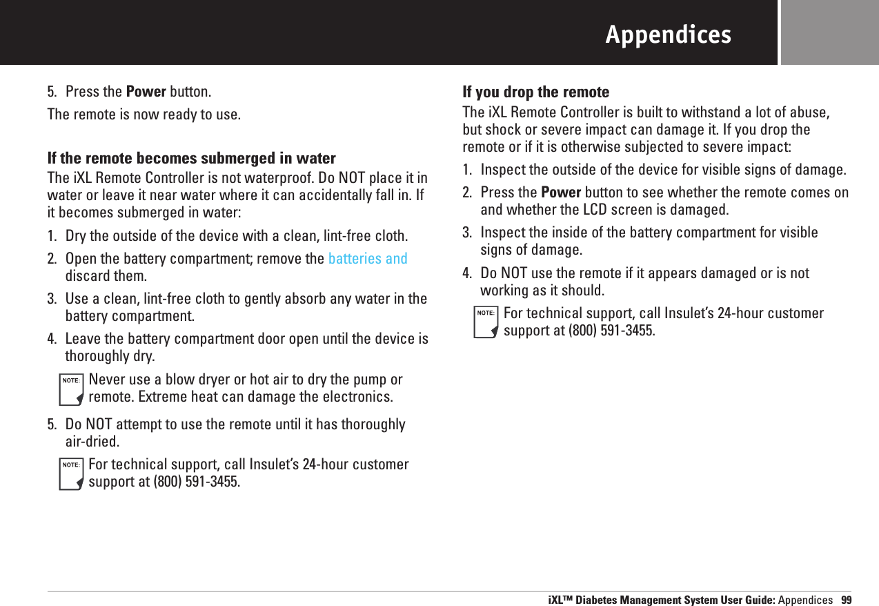 iXL™ Diabetes Management System User Guide: Appendices 99Appendices5. Press the Power button.The remote is now ready to use.If the remote becomes submerged in waterThe iXL Remote Controller is not waterproof. Do NOT place it inwater or leave it near water where it can accidentally fall in. If it becomes submerged in water:1. Dry the outside of the device with a clean, lint-free cloth.2. Open the battery compartment; remove the batteries anddiscard them.3. Use a clean, lint-free cloth to gently absorb any water in thebattery compartment.4. Leave the battery compartment door open until the device is thoroughly dry.Never use a blow dryer or hot air to dry the pump orremote. Extreme heat can damage the electronics.5. Do NOT attempt to use the remote until it has thoroughly air-dried.For technical support, call Insulet’s 24-hour customersupport at (800) 591-3455.If you drop the remoteThe iXL Remote Controller is built to withstand a lot of abuse,but shock or severe impact can damage it. If you drop theremote or if it is otherwise subjected to severe impact:1. Inspect the outside of the device for visible signs of damage.2. Press the Power button to see whether the remote comes onand whether the LCD screen is damaged.3. Inspect the inside of the battery compartment for visiblesigns of damage.4. Do NOT use the remote if it appears damaged or is notworking as it should.For technical support, call Insulet’s 24-hour customersupport at (800) 591-3455.