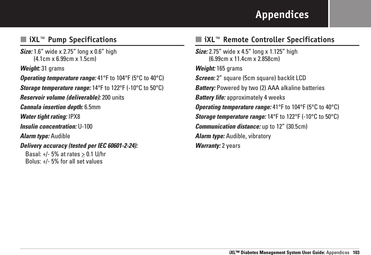 iXL™ Diabetes Management System User Guide: Appendices 103AppendicesiXL™ Pump SpecificationsSize: 1.6” wide x 2.75” long x 0.6” high (4.1cm x 6.99cm x 1.5cm)Weight: 31 gramsOperating temperature range: 41°F to 104°F (5°C to 40°C)Storage temperature range: 14°F to 122°F (-10°C to 50°C)Reservoir volume (deliverable): 200 unitsCannula insertion depth: 6.5mmWater tight rating: IPX8Insulin concentration: U-100Alarm type: AudibleDelivery accuracy (tested per IEC 60601-2-24):Basal: +/- 5% at rates &gt; 0.1 U/hrBolus: +/- 5% for all set valuesiXL™ Remote Controller SpecificationsSize: 2.75” wide x 4.5” long x 1.125” high (6.99cm x 11.4cm x 2.858cm)Weight: 165 gramsScreen: 2” square (5cm square) backlit LCDBattery: Powered by two (2) AAA alkaline batteriesBattery life: approximately 4 weeksOperating temperature range: 41°F to 104°F (5°C to 40°C)Storage temperature range: 14°F to 122°F (-10°C to 50°C)Communication distance: up to 12” (30.5cm)Alarm type: Audible, vibratoryWarranty: 2 years