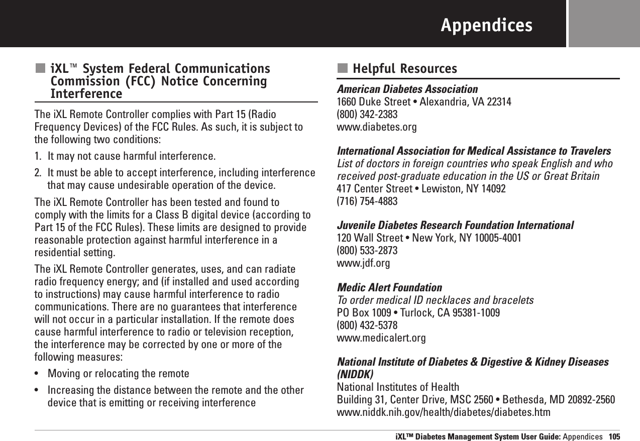 iXL™ Diabetes Management System User Guide: Appendices 105AppendicesiXL™ System Federal CommunicationsCommission (FCC) Notice ConcerningInterferenceThe iXL Remote Controller complies with Part 15 (RadioFrequency Devices) of the FCC Rules. As such, it is subject tothe following two conditions:1. It may not cause harmful interference.2. It must be able to accept interference, including interferencethat may cause undesirable operation of the device.The iXL Remote Controller has been tested and found to comply with the limits for a Class B digital device (according toPart 15 of the FCC Rules). These limits are designed to providereasonable protection against harmful interference in a residential setting.The iXL Remote Controller generates, uses, and can radiateradio frequency energy; and (if installed and used according to instructions) may cause harmful interference to radiocommunications. There are no guarantees that interference will not occur in a particular installation. If the remote doescause harmful interference to radio or television reception, the interference may be corrected by one or more of the following measures:•Moving or relocating the remote•Increasing the distance between the remote and the otherdevice that is emitting or receiving interference Helpful ResourcesAmerican Diabetes Association1660 Duke Street • Alexandria, VA 22314(800) 342-2383www.diabetes.orgInternational Association for Medical Assistance to TravelersList of doctors in foreign countries who speak English and whoreceived post-graduate education in the US or Great Britain417 Center Street • Lewiston, NY 14092(716) 754-4883Juvenile Diabetes Research Foundation International120 Wall Street • New York, NY 10005-4001(800) 533-2873www.jdf.orgMedic Alert FoundationTo order medical ID necklaces and braceletsPO Box 1009 • Turlock, CA 95381-1009(800) 432-5378www.medicalert.orgNational Institute of Diabetes &amp; Digestive &amp; Kidney Diseases(NIDDK)National Institutes of HealthBuilding 31, Center Drive, MSC 2560 • Bethesda, MD 20892-2560www.niddk.nih.gov/health/diabetes/diabetes.htm