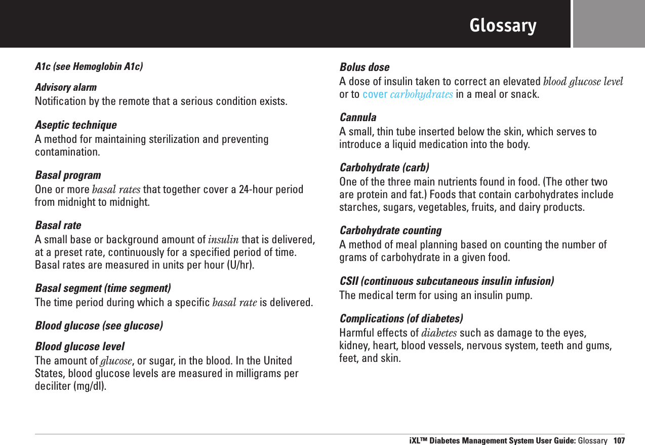 GlossaryA1c (see Hemoglobin A1c)Advisory alarmNotification by the remote that a serious condition exists.Aseptic techniqueA method for maintaining sterilization and preventing contamination.Basal programOne or more basal rates that together cover a 24-hour periodfrom midnight to midnight.Basal rateA small base or background amount of insulin that is delivered,at a preset rate, continuously for a specified period of time.Basal rates are measured in units per hour (U/hr).Basal segment (time segment)The time period during which a specific basal rate is delivered.Blood glucose (see glucose)Blood glucose levelThe amount of glucose, or sugar, in the blood. In the UnitedStates, blood glucose levels are measured in milligrams perdeciliter (mg/dl).Bolus doseA dose of insulin taken to correct an elevated blood glucose levelor to cover carbohydrates in a meal or snack.CannulaA small, thin tube inserted below the skin, which serves to introduce a liquid medication into the body.Carbohydrate (carb)One of the three main nutrients found in food. (The other twoare protein and fat.) Foods that contain carbohydrates includestarches, sugars, vegetables, fruits, and dairy products.Carbohydrate countingA method of meal planning based on counting the number ofgrams of carbohydrate in a given food.CSII (continuous subcutaneous insulin infusion)The medical term for using an insulin pump.Complications (of diabetes) Harmful effects of diabetes such as damage to the eyes, kidney, heart, blood vessels, nervous system, teeth and gums,feet, and skin.iXL™ Diabetes Management System User Guide: Glossary 107