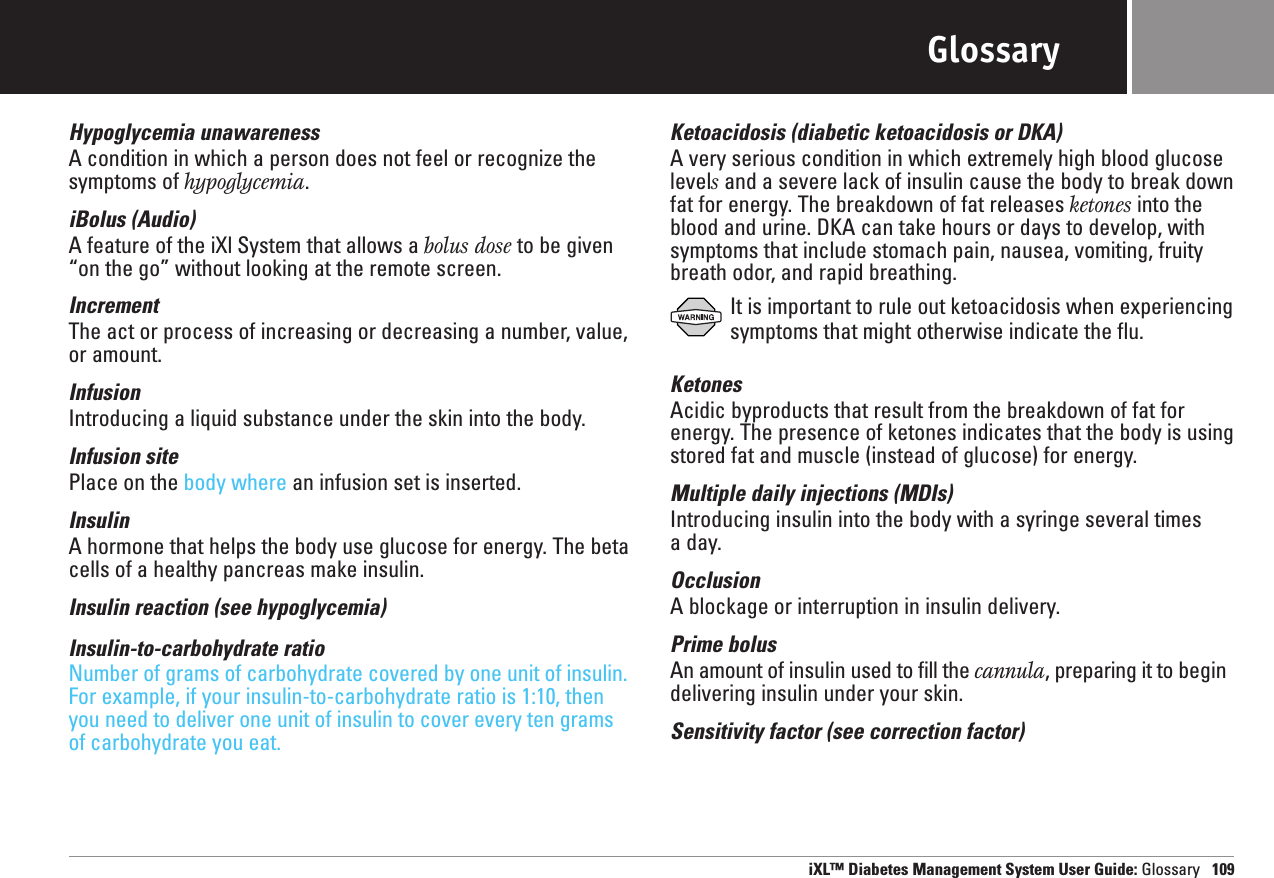 GlossaryHypoglycemia unawarenessA condition in which a person does not feel or recognize thesymptoms of hypoglycemia.iBolus (Audio)A feature of the iXl System that allows a bolus dose to be given“on the go” without looking at the remote screen.IncrementThe act or process of increasing or decreasing a number, value,or amount.InfusionIntroducing a liquid substance under the skin into the body.Infusion sitePlace on the body where an infusion set is inserted.InsulinA hormone that helps the body use glucose for energy. The betacells of a healthy pancreas make insulin. Insulin reaction (see hypoglycemia)Insulin-to-carbohydrate ratioNumber of grams of carbohydrate covered by one unit of insulin.For example, if your insulin-to-carbohydrate ratio is 1:10, thenyou need to deliver one unit of insulin to cover every ten gramsof carbohydrate you eat.Ketoacidosis (diabetic ketoacidosis or DKA)A very serious condition in which extremely high blood glucoselevelsand a severe lack of insulin cause the body to break downfat for energy. The breakdown of fat releases ketones into theblood and urine. DKA can take hours or days to develop, withsymptoms that include stomach pain, nausea, vomiting, fruitybreath odor, and rapid breathing.It is important to rule out ketoacidosis when experiencingsymptoms that might otherwise indicate the flu.KetonesAcidic byproducts that result from the breakdown of fat forenergy. The presence of ketones indicates that the body is usingstored fat and muscle (instead of glucose) for energy.Multiple daily injections (MDIs)Introducing insulin into the body with a syringe several times a day.OcclusionA blockage or interruption in insulin delivery. Prime bolusAn amount of insulin used to fill the cannula, preparing it to begindelivering insulin under your skin.Sensitivity factor (see correction factor)iXL™ Diabetes Management System User Guide: Glossary 109