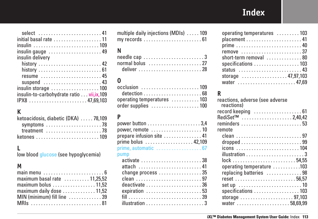 Indexselect  . . . . . . . . . . . . . . . . . . . . . . . . . 41initial basal rate . . . . . . . . . . . . . . . . . . . 11insulin  . . . . . . . . . . . . . . . . . . . . . . . . . . 109insulin gauge  . . . . . . . . . . . . . . . . . . . . . 49insulin deliveryhistory  . . . . . . . . . . . . . . . . . . . . . . . . . 42history  . . . . . . . . . . . . . . . . . . . . . . . . . 61resume  . . . . . . . . . . . . . . . . . . . . . . . . 45suspend  . . . . . . . . . . . . . . . . . . . . . . . 43insulin storage  . . . . . . . . . . . . . . . . . . . 100insulin-to-carbohydrate ratio . . . vii,ix,109IPX8  . . . . . . . . . . . . . . . . . . . . . . . 47,69,103Kketoacidosis, diabetic (DKA)  . . . . . 78,109symptoms  . . . . . . . . . . . . . . . . . . . . . . 78treatment  . . . . . . . . . . . . . . . . . . . . . . 78ketones  . . . . . . . . . . . . . . . . . . . . . . . . . 109Llow blood glucose (see hypoglycemia)Mmain menu  . . . . . . . . . . . . . . . . . . . . . . . . 6maximum basal rate  . . . . . . . . . . 11,25,52maximum bolus . . . . . . . . . . . . . . . . . 11,52maximum daily dose . . . . . . . . . . . . . 11,52MIN (minimum) fill line  . . . . . . . . . . . . . 39MRIs  . . . . . . . . . . . . . . . . . . . . . . . . . . . . 81multiple daily injections (MDIs)  . . . . . 109my records  . . . . . . . . . . . . . . . . . . . . . . . 61Nneedle cap  . . . . . . . . . . . . . . . . . . . . . . . . 3normal bolus  . . . . . . . . . . . . . . . . . . . . . 27deliver  . . . . . . . . . . . . . . . . . . . . . . . . . 28Oocclusion  . . . . . . . . . . . . . . . . . . . . . . . 109detection . . . . . . . . . . . . . . . . . . . . . . . 68operating temperatures  . . . . . . . . . . . 103order supplies  . . . . . . . . . . . . . . . . . . . 100Ppower button . . . . . . . . . . . . . . . . . . . . . 3,4power, remote  . . . . . . . . . . . . . . . . . . . . 10prepare infusion site  . . . . . . . . . . . . . . . 41prime bolus  . . . . . . . . . . . . . . . . . . . 42,109prime, automatic  . . . . . . . . . . . . . . . . . . 67pumpactivate  . . . . . . . . . . . . . . . . . . . . . . . . 38attach  . . . . . . . . . . . . . . . . . . . . . . . . . 41change process  . . . . . . . . . . . . . . . . . 35clean  . . . . . . . . . . . . . . . . . . . . . . . . . . 97deactivate . . . . . . . . . . . . . . . . . . . . . . 36expiration  . . . . . . . . . . . . . . . . . . . . . . 53fill . . . . . . . . . . . . . . . . . . . . . . . . . . . . . 39illustration . . . . . . . . . . . . . . . . . . . . . . . 3operating temperatures  . . . . . . . . . 103placement . . . . . . . . . . . . . . . . . . . . . . 41prime  . . . . . . . . . . . . . . . . . . . . . . . . . . 40remove  . . . . . . . . . . . . . . . . . . . . . . . . 37short-term removal  . . . . . . . . . . . . . . 80specifications . . . . . . . . . . . . . . . . . . 103status  . . . . . . . . . . . . . . . . . . . . . . . . . 43storage  . . . . . . . . . . . . . . . . . . 47,97,103water  . . . . . . . . . . . . . . . . . . . . . . . 47,69Rreactions, adverse (see adverse  reactions)record keeping  . . . . . . . . . . . . . . . . . . . 61RediSet™ . . . . . . . . . . . . . . . . . . . . 2,40,42reminders  . . . . . . . . . . . . . . . . . . . . . . . . 53remote clean  . . . . . . . . . . . . . . . . . . . . . . . . . . 97dropped . . . . . . . . . . . . . . . . . . . . . . . . 99icons  . . . . . . . . . . . . . . . . . . . . . . . . . 104illustration . . . . . . . . . . . . . . . . . . . . . . . 3lock . . . . . . . . . . . . . . . . . . . . . . . . . 54,55operating temperature  . . . . . . . . . . .103replacing batteries  . . . . . . . . . . . . . . 98reset  . . . . . . . . . . . . . . . . . . . . . . . . 56,57set up  . . . . . . . . . . . . . . . . . . . . . . . . . 10specifications . . . . . . . . . . . . . . . . . . 103storage  . . . . . . . . . . . . . . . . . . . . . 97,103water  . . . . . . . . . . . . . . . . . . . . . 58,69,99iXL™ Diabetes Management System User Guide: Index 113