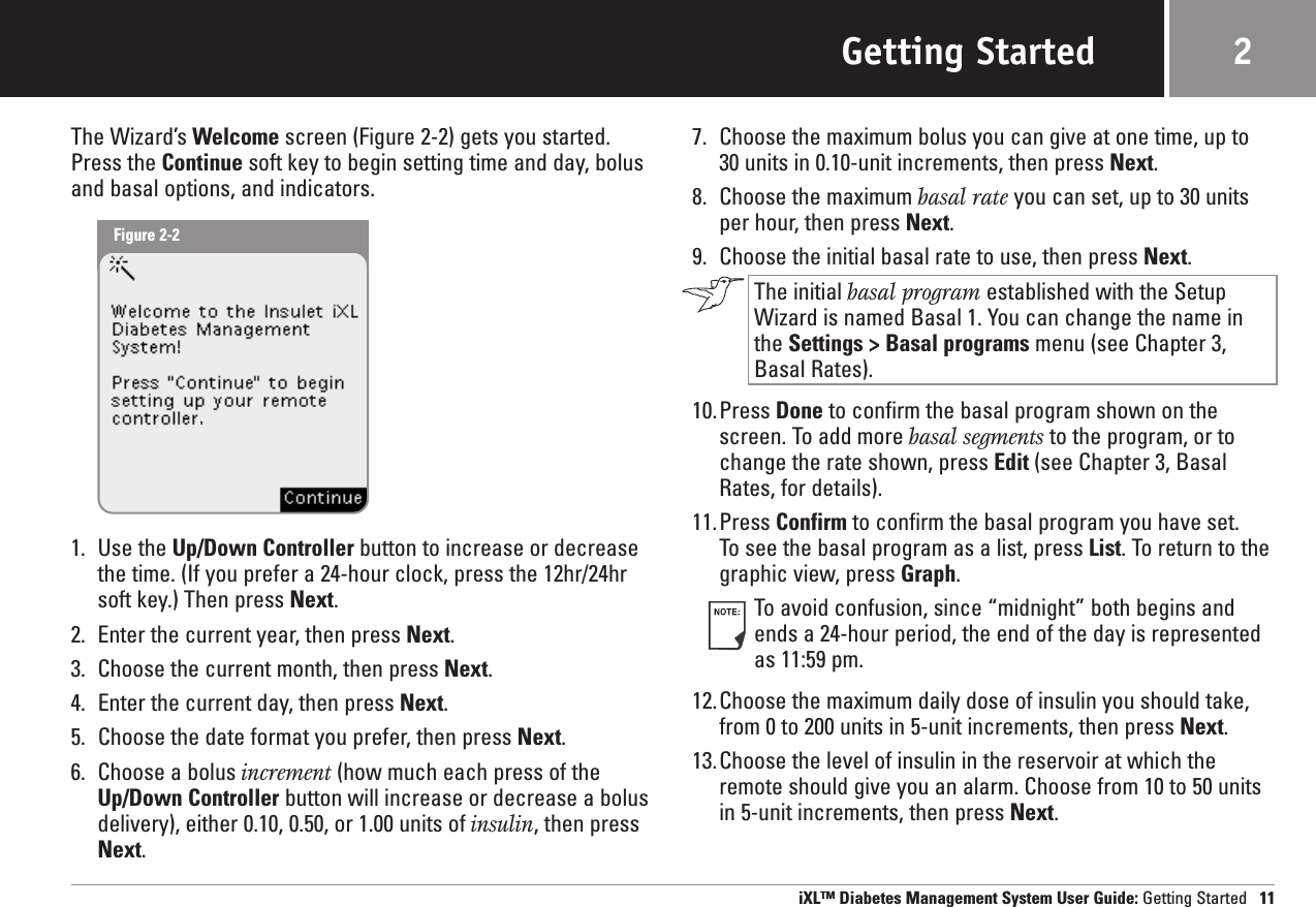 Getting StartedThe Wizard’s Welcome screen (Figure 2-2) gets you started.Press the Continue soft key to begin setting time and day, bolusand basal options, and indicators.1. Use the Up/Down Controller button to increase or decreasethe time. (If you prefer a 24-hour clock, press the 12hr/24hrsoft key.) Then press Next.2. Enter the current year, then press Next.3. Choose the current month, then press Next.4. Enter the current day, then press Next.5. Choose the date format you prefer, then press Next.6. Choose a bolus increment (how much each press of theUp/Down Controller button will increase or decrease a bolusdelivery), either 0.10, 0.50, or 1.00 units of insulin, then pressNext.7. Choose the maximum bolus you can give at one time, up to 30 units in 0.10-unit increments, then press Next.8. Choose the maximum basal rate you can set, up to 30 unitsper hour, then press Next.9. Choose the initial basal rate to use, then press Next.The initial basal program established with the SetupWizard is named Basal 1. You can change the name in the Settings &gt; Basal programs menu (see Chapter 3, Basal Rates).10.Press Done to confirm the basal program shown on thescreen. To add more basal segments to the program, or tochange the rate shown, press Edit (see Chapter 3, BasalRates, for details).11.Press Confirm to confirm the basal program you have set. To see the basal program as a list, press List. To return to thegraphic view, press Graph.To avoid confusion, since “midnight” both begins andends a 24-hour period, the end of the day is representedas 11:59 pm.12.Choose the maximum daily dose of insulin you should take,from 0 to 200 units in 5-unit increments, then press Next.13.Choose the level of insulin in the reservoir at which theremote should give you an alarm. Choose from 10 to 50 unitsin 5-unit increments, then press Next.iXL™ Diabetes Management System User Guide: Getting Started 112Figure 2-2