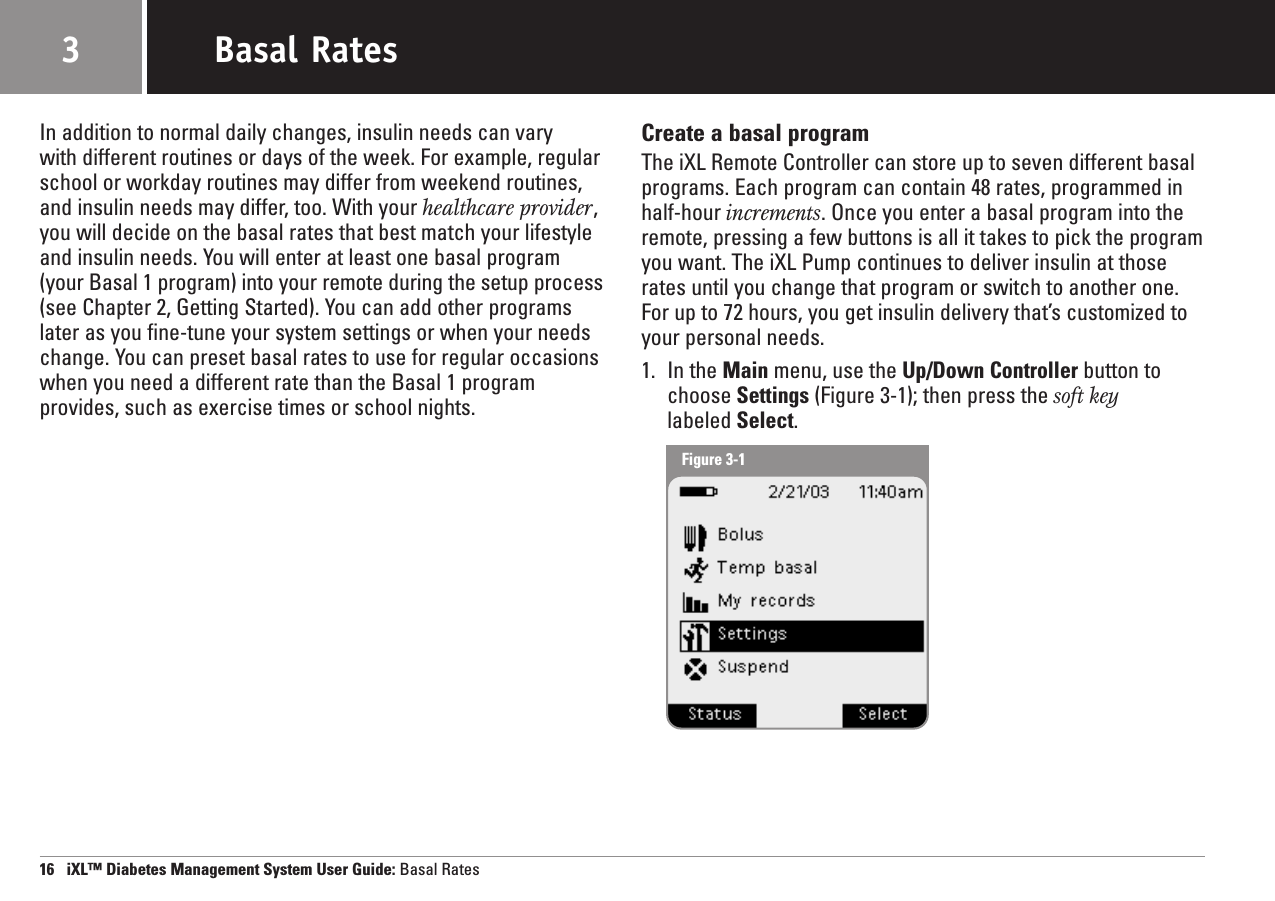 In addition to normal daily changes, insulin needs can vary with different routines or days of the week. For example, regularschool or workday routines may differ from weekend routines,and insulin needs may differ, too. With your healthcare provider,you will decide on the basal rates that best match your lifestyleand insulin needs. You will enter at least one basal program(your Basal 1 program) into your remote during the setup process(see Chapter 2, Getting Started). You can add other programslater as you fine-tune your system settings or when your needschange. You can preset basal rates to use for regular occasionswhen you need a different rate than the Basal 1 programprovides, such as exercise times or school nights. Create a basal programThe iXL Remote Controller can store up to seven different basalprograms. Each program can contain 48 rates, programmed inhalf-hour increments. Once you enter a basal program into theremote, pressing a few buttons is all it takes to pick the programyou want. The iXL Pump continues to deliver insulin at thoserates until you change that program or switch to another one.For up to 72 hours, you get insulin delivery that’s customized toyour personal needs.1. In the Main menu, use the Up/Down Controller button tochoose Settings (Figure 3-1); then press the soft keylabeled Select.16   iXL™ Diabetes Management System User Guide: Basal RatesBasal Rates3Figure 3-1