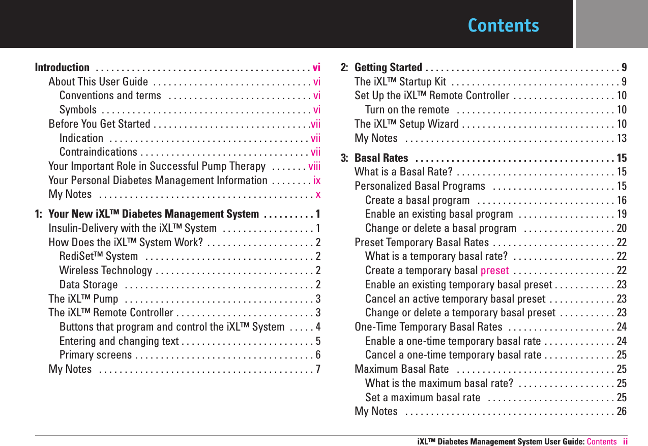 ContentsIntroduction  . . . . . . . . . . . . . . . . . . . . . . . . . . . . . . . . . . . . . . . . . . vi About This User Guide  . . . . . . . . . . . . . . . . . . . . . . . . . . . . . . . vi Conventions and terms  . . . . . . . . . . . . . . . . . . . . . . . . . . . . vi Symbols  . . . . . . . . . . . . . . . . . . . . . . . . . . . . . . . . . . . . . . . . . viBefore You Get Started . . . . . . . . . . . . . . . . . . . . . . . . . . . . . . .viiIndication  . . . . . . . . . . . . . . . . . . . . . . . . . . . . . . . . . . . . . . . viiContraindications . . . . . . . . . . . . . . . . . . . . . . . . . . . . . . . . . vii Your Important Role in Successful Pump Therapy  . . . . . . . viii Your Personal Diabetes Management Information  . . . . . . . . ixMy Notes  . . . . . . . . . . . . . . . . . . . . . . . . . . . . . . . . . . . . . . . . . . x1: Your New iXL™ Diabetes Management System  . . . . . . . . . . 1 Insulin-Delivery with the iXL™System  . . . . . . . . . . . . . . . . . . 1How Does the iXL™ System Work?  . . . . . . . . . . . . . . . . . . . . . 2 RediSet™ System  . . . . . . . . . . . . . . . . . . . . . . . . . . . . . . . . . 2 Wireless Technology . . . . . . . . . . . . . . . . . . . . . . . . . . . . . . . 2 Data Storage  . . . . . . . . . . . . . . . . . . . . . . . . . . . . . . . . . . . . . 2 The iXL™ Pump  . . . . . . . . . . . . . . . . . . . . . . . . . . . . . . . . . . . . . 3 The iXL™ Remote Controller . . . . . . . . . . . . . . . . . . . . . . . . . . . 3 Buttons that program and control the iXL™ System  . . . . . 4 Entering and changing text . . . . . . . . . . . . . . . . . . . . . . . . . . 5 Primary screens . . . . . . . . . . . . . . . . . . . . . . . . . . . . . . . . . . . 6 My Notes  . . . . . . . . . . . . . . . . . . . . . . . . . . . . . . . . . . . . . . . . . . 7 2: Getting Started . . . . . . . . . . . . . . . . . . . . . . . . . . . . . . . . . . . . . . 9 The iXL™ Startup Kit  . . . . . . . . . . . . . . . . . . . . . . . . . . . . . . . . . 9 Set Up the iXL™ Remote Controller  . . . . . . . . . . . . . . . . . . . . 10 Turn on the remote  . . . . . . . . . . . . . . . . . . . . . . . . . . . . . . . 10 The iXL™ Setup Wizard . . . . . . . . . . . . . . . . . . . . . . . . . . . . . . 10 My Notes  . . . . . . . . . . . . . . . . . . . . . . . . . . . . . . . . . . . . . . . . . 133: Basal Rates  . . . . . . . . . . . . . . . . . . . . . . . . . . . . . . . . . . . . . . . 15 What is a Basal Rate?  . . . . . . . . . . . . . . . . . . . . . . . . . . . . . . . 15 Personalized Basal Programs  . . . . . . . . . . . . . . . . . . . . . . . . 15 Create a basal program  . . . . . . . . . . . . . . . . . . . . . . . . . . . 16 Enable an existing basal program  . . . . . . . . . . . . . . . . . . . 19 Change or delete a basal program  . . . . . . . . . . . . . . . . . . 20 Preset Temporary Basal Rates . . . . . . . . . . . . . . . . . . . . . . . . 22 What is a temporary basal rate?  . . . . . . . . . . . . . . . . . . . . 22 Create a temporary basal preset  . . . . . . . . . . . . . . . . . . . . 22 Enable an existing temporary basal preset . . . . . . . . . . . . 23 Cancel an active temporary basal preset  . . . . . . . . . . . . . 23 Change or delete a temporary basal preset  . . . . . . . . . . . 23 One-Time Temporary Basal Rates  . . . . . . . . . . . . . . . . . . . . . 24 Enable a one-time temporary basal rate . . . . . . . . . . . . . . 24 Cancel a one-time temporary basal rate . . . . . . . . . . . . . . 25 Maximum Basal Rate  . . . . . . . . . . . . . . . . . . . . . . . . . . . . . . . 25 What is the maximum basal rate?  . . . . . . . . . . . . . . . . . . . 25 Set a maximum basal rate  . . . . . . . . . . . . . . . . . . . . . . . . . 25 My Notes  . . . . . . . . . . . . . . . . . . . . . . . . . . . . . . . . . . . . . . . . . 26 iXL™ Diabetes Management System User Guide: Contents ii