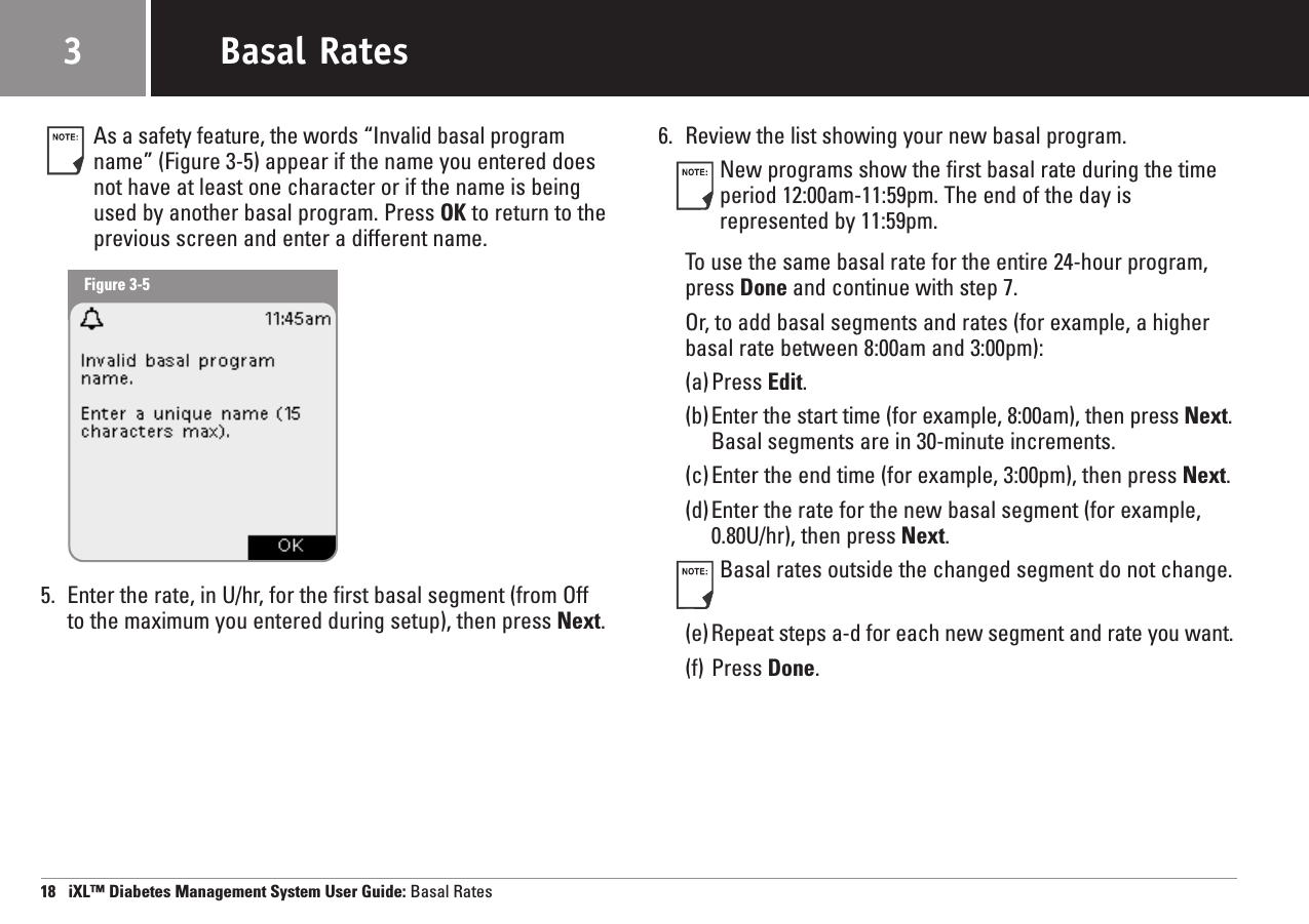 As a safety feature, the words “Invalid basal programname” (Figure 3-5) appear if the name you entered doesnot have at least one character or if the name is beingused by another basal program. Press OK to return to theprevious screen and enter a different name.5. Enter the rate, in U/hr, for the first basal segment (from Off to the maximum you entered during setup), then press Next.6. Review the list showing your new basal program.New programs show the first basal rate during the timeperiod 12:00am-11:59pm. The end of the day is represented by 11:59pm.To use the same basal rate for the entire 24-hour program,press Done and continue with step 7. Or, to add basal segments and rates (for example, a higherbasal rate between 8:00am and 3:00pm):(a)Press Edit.(b) Enter the start time (for example, 8:00am), then press Next.Basal segments are in 30-minute increments.(c)Enter the end time (for example, 3:00pm), then press Next.(d)Enter the rate for the new basal segment (for example,0.80U/hr), then press Next.Basal rates outside the changed segment do not change.(e) Repeat steps a-d for each new segment and rate you want.(f) Press Done.18   iXL™ Diabetes Management System User Guide: Basal RatesBasal Rates3Figure 3-5