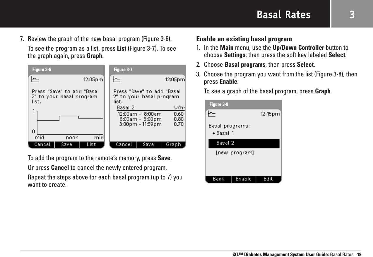 Basal Rates7. Review the graph of the new basal program (Figure 3-6).To see the program as a list, press List (Figure 3-7). To seethe graph again, press Graph. To add the program to the remote’s memory, press Save.Or press Cancel to cancel the newly entered program.Repeat the steps above for each basal program (up to 7) youwant to create. Enable an existing basal program1. In the Main menu, use the Up/Down Controller button tochoose Settings; then press the soft key labeled Select.2. Choose Basal programs, then press Select.3. Choose the program you want from the list (Figure 3-8), thenpress Enable.To see a graph of the basal program, press Graph.iXL™ Diabetes Management System User Guide: Basal Rates 193Figure 3-6 Figure 3-7Figure 3-8