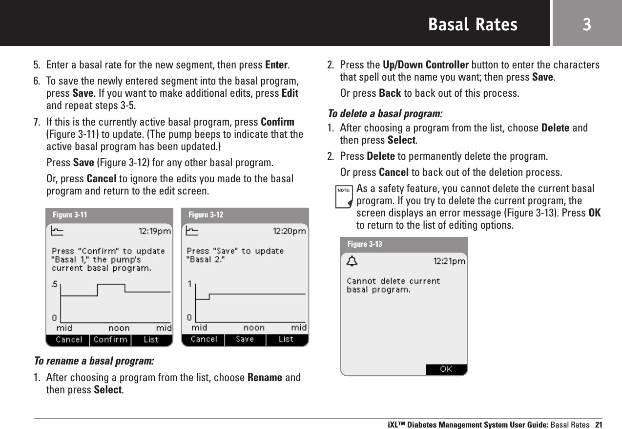 Basal Rates5. Enter a basal rate for the new segment, then press Enter.6. To save the newly entered segment into the basal program,press Save. If you want to make additional edits, press Editand repeat steps 3-5.7. If this is the currently active basal program, press Confirm(Figure 3-11) to update. (The pump beeps to indicate that theactive basal program has been updated.)Press Save (Figure 3-12) for any other basal program.Or, press Cancel to ignore the edits you made to the basalprogram and return to the edit screen.To rename a basal program:1. After choosing a program from the list, choose Rename andthen press Select.2. Press the Up/Down Controller button to enter the charactersthat spell out the name you want; then press Save.Or press Back to back out of this process.To delete a basal program:1. After choosing a program from the list, choose Delete andthen press Select.2. Press Delete to permanently delete the program.Or press Cancel to back out of the deletion process.As a safety feature, you cannot delete the current basalprogram. If you try to delete the current program, thescreen displays an error message (Figure 3-13). Press OKto return to the list of editing options.iXL™ Diabetes Management System User Guide: Basal Rates 213Figure 3-11 Figure 3-12Figure 3-13