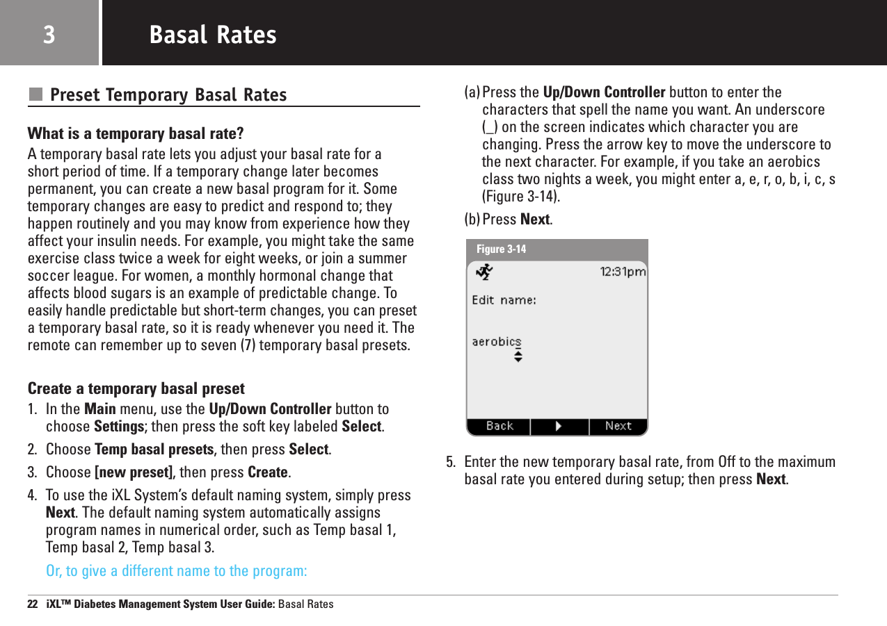 Preset Temporary Basal RatesWhat is a temporary basal rate?A temporary basal rate lets you adjust your basal rate for a short period of time. If a temporary change later becomespermanent, you can create a new basal program for it. Sometemporary changes are easy to predict and respond to; theyhappen routinely and you may know from experience how theyaffect your insulin needs. For example, you might take the sameexercise class twice a week for eight weeks, or join a summersoccer league. For women, a monthly hormonal change thataffects blood sugars is an example of predictable change. Toeasily handle predictable but short-term changes, you can preseta temporary basal rate, so it is ready whenever you need it. Theremote can remember up to seven (7) temporary basal presets.Create a temporary basal preset1. In the Main menu, use the Up/Down Controller button tochoose Settings; then press the soft key labeled Select.2. Choose Temp basal presets, then press Select.3. Choose [new preset], then press Create.4. To use the iXL System’s default naming system, simply pressNext. The default naming system automatically assignsprogram names in numerical order, such as Temp basal 1,Temp basal 2, Temp basal 3.Or, to give a different name to the program:(a)Press the Up/Down Controller button to enter thecharacters that spell the name you want. An underscore(_) on the screen indicates which character you arechanging. Press the arrow key to move the underscore tothe next character. For example, if you take an aerobicsclass two nights a week, you might enter a, e, r, o, b, i, c, s(Figure 3-14).(b)Press Next.5. Enter the new temporary basal rate, from Off to the maximumbasal rate you entered during setup; then press Next.22   iXL™ Diabetes Management System User Guide: Basal RatesBasal Rates3Figure 3-14