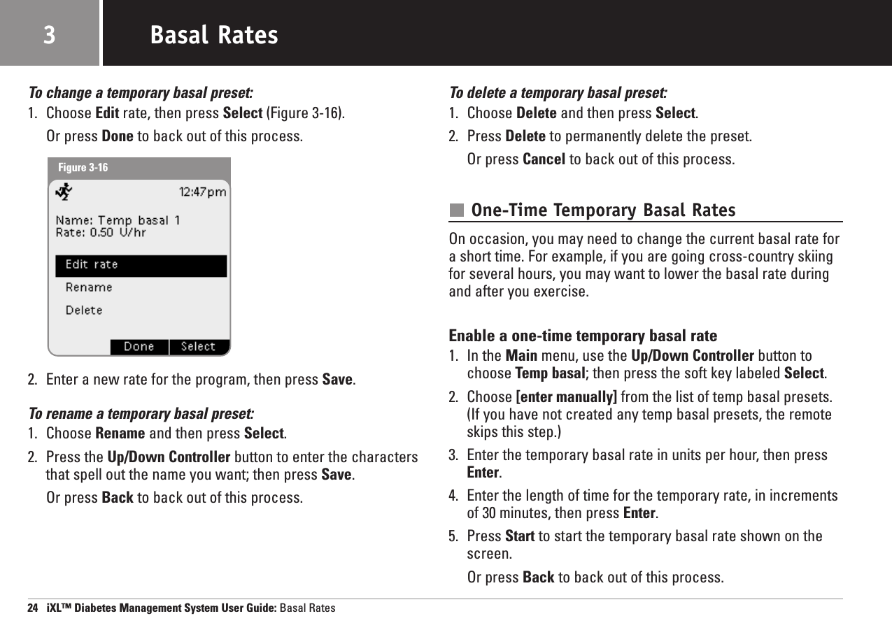 To change a temporary basal preset:1. Choose Edit rate, then press Select (Figure 3-16).Or press Done to back out of this process.2. Enter a new rate for the program, then press Save.To rename a temporary basal preset:1. Choose Rename and then press Select.2. Press the Up/Down Controller button to enter the charactersthat spell out the name you want; then press Save.Or press Back to back out of this process.To delete a temporary basal preset:1. Choose Delete and then press Select.2. Press Delete to permanently delete the preset.Or press Cancel to back out of this process.One-Time Temporary Basal RatesOn occasion, you may need to change the current basal rate fora short time. For example, if you are going cross-country skiingfor several hours, you may want to lower the basal rate duringand after you exercise.Enable a one-time temporary basal rate1. In the Main menu, use the Up/Down Controller button tochoose Temp basal; then press the soft key labeled Select.2. Choose [enter manually] from the list of temp basal presets.(If you have not created any temp basal presets, the remoteskips this step.)3. Enter the temporary basal rate in units per hour, then pressEnter.4. Enter the length of time for the temporary rate, in incrementsof 30 minutes, then press Enter.5. Press Start to start the temporary basal rate shown on thescreen.Or press Back to back out of this process.24   iXL™ Diabetes Management System User Guide: Basal RatesBasal Rates3Figure 3-16