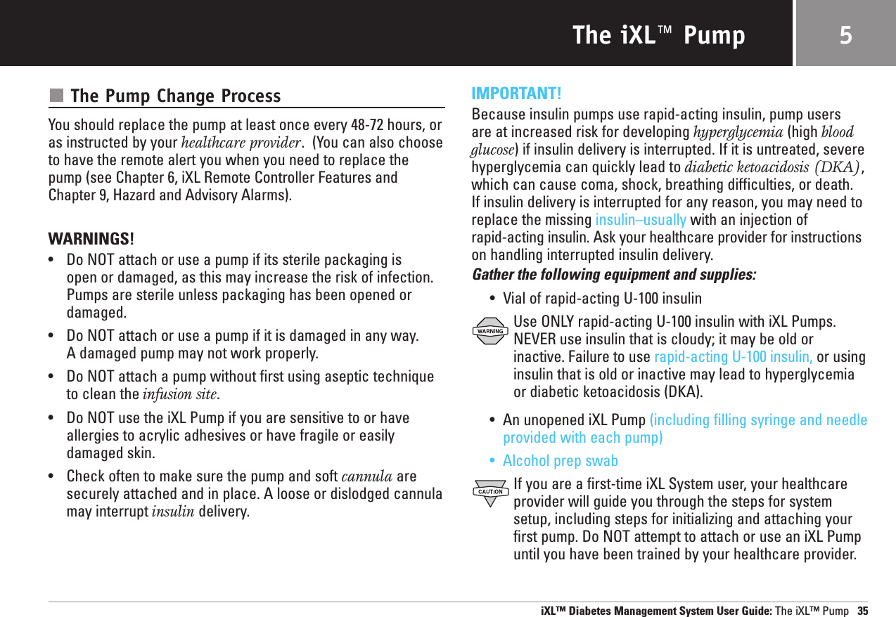 The iXL™ PumpThe Pump Change ProcessYou should replace the pump at least once every 48-72 hours, oras instructed by your healthcare provider.  (You can also chooseto have the remote alert you when you need to replace thepump (see Chapter 6, iXL Remote Controller Features andChapter 9, Hazard and Advisory Alarms).WARNINGS!•Do NOT attach or use a pump if its sterile packaging is open or damaged, as this may increase the risk of infection.Pumps are sterile unless packaging has been opened ordamaged.•Do NOT attach or use a pump if it is damaged in any way. A damaged pump may not work properly.•Do NOT attach a pump without first using aseptic techniqueto clean the infusion site.•Do NOT use the iXL Pump if you are sensitive to or haveallergies to acrylic adhesives or have fragile or easilydamaged skin.•Check often to make sure the pump and soft cannula aresecurely attached and in place. A loose or dislodged cannulamay interrupt insulin delivery.IMPORTANT!Because insulin pumps use rapid-acting insulin, pump users are at increased risk for developing hyperglycemia (high bloodglucose) if insulin delivery is interrupted. If it is untreated, severehyperglycemia can quickly lead to diabetic ketoacidosis (DKA),which can cause coma, shock, breathing difficulties, or death. If insulin delivery is interrupted for any reason, you may need toreplace the missing insulin–usually with an injection of rapid-acting insulin. Ask your healthcare provider for instructionson handling interrupted insulin delivery.Gather the following equipment and supplies:•Vial of rapid-acting U-100 insulinUse ONLY rapid-acting U-100 insulin with iXL Pumps.NEVER use insulin that is cloudy; it may be old orinactive. Failure to use rapid-acting U-100 insulin, or usinginsulin that is old or inactive may lead to hyperglycemiaor diabetic ketoacidosis (DKA).•An unopened iXL Pump (including filling syringe and needleprovided with each pump)•Alcohol prep swabIf you are a first-time iXL System user, your healthcareprovider will guide you through the steps for systemsetup, including steps for initializing and attaching yourfirst pump. Do NOT attempt to attach or use an iXL Pumpuntil you have been trained by your healthcare provider.iXL™ Diabetes Management System User Guide: The iXL™ Pump 355