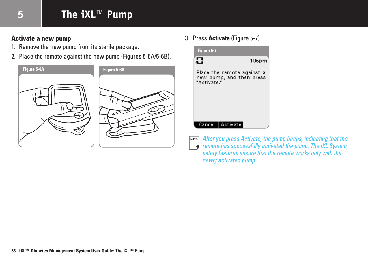 Activate a new pump1. Remove the new pump from its sterile package.2. Place the remote against the new pump (Figures 5-6A/5-6B).3. Press Activate (Figure 5-7).After you press Activate, the pump beeps, indicating that theremote has successfully activated the pump. The iXL Systemsafety features ensure that the remote works only with the newly activated pump.38   iXL™ Diabetes Management System User Guide: The iXL™ PumpThe iXL™ Pump5Figure 5-6AFigure 5-7Figure 5-6B