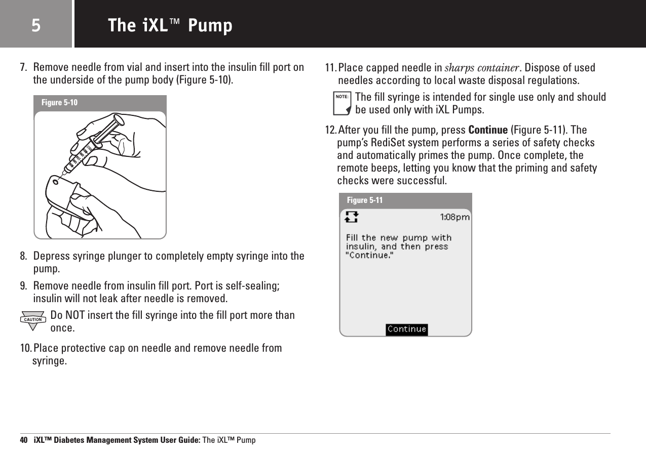 7. Remove needle from vial and insert into the insulin fill port onthe underside of the pump body (Figure 5-10).8. Depress syringe plunger to completely empty syringe into thepump.9. Remove needle from insulin fill port. Port is self-sealing;insulin will not leak after needle is removed.Do NOT insert the fill syringe into the fill port more thanonce.10.Place protective cap on needle and remove needle fromsyringe.11.Place capped needle in sharps container. Dispose of usedneedles according to local waste disposal regulations.The fill syringe is intended for single use only and shouldbe used only with iXL Pumps.12.After you fill the pump, press Continue (Figure 5-11). Thepump’s RediSet system performs a series of safety checksand automatically primes the pump. Once complete, theremote beeps, letting you know that the priming and safetychecks were successful.40   iXL™ Diabetes Management System User Guide: The iXL™ PumpThe iXL™ Pump5Figure 5-10Figure 5-11