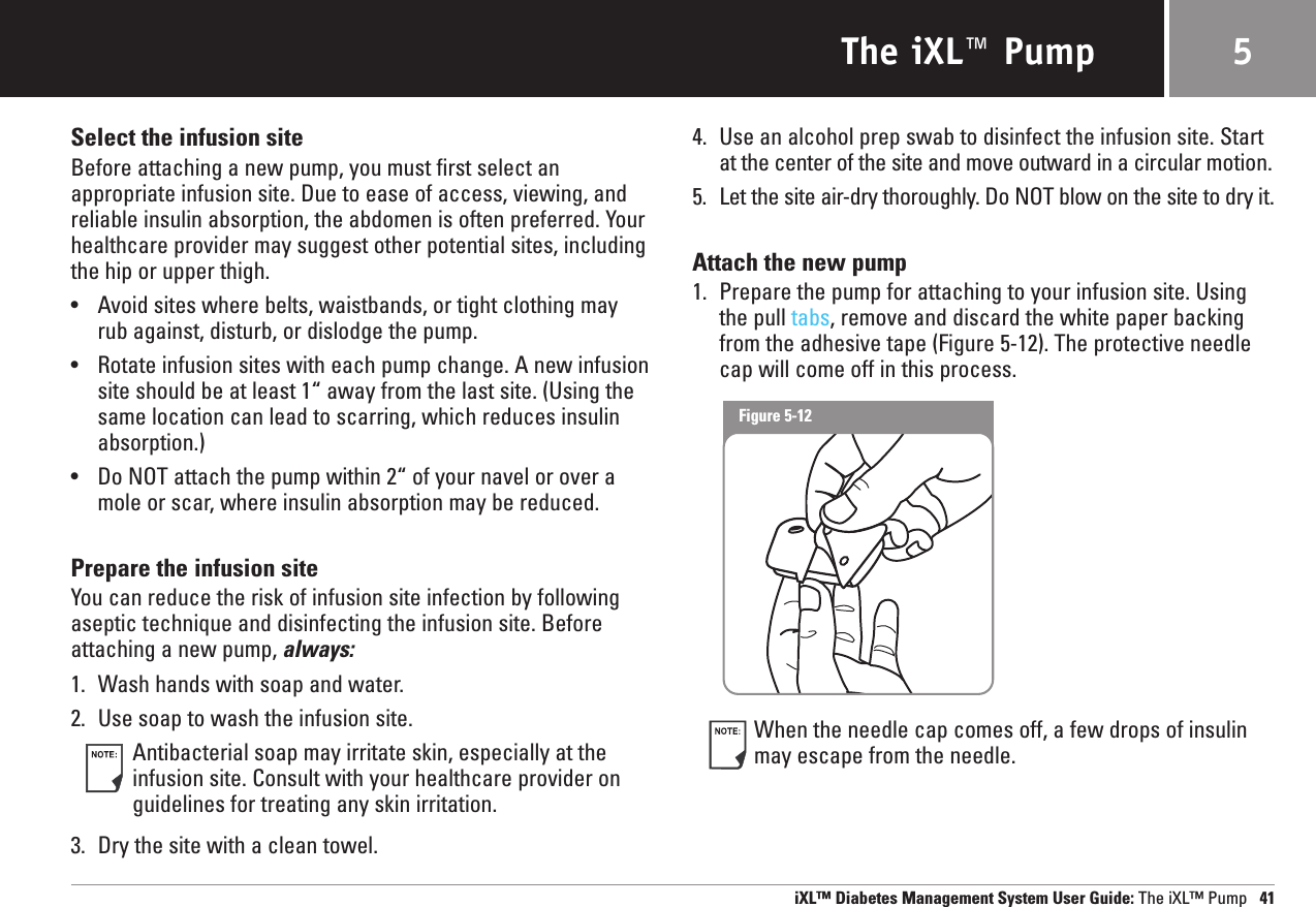 The iXL™ PumpSelect the infusion siteBefore attaching a new pump, you must first select an appropriate infusion site. Due to ease of access, viewing, andreliable insulin absorption, the abdomen is often preferred. Yourhealthcare provider may suggest other potential sites, includingthe hip or upper thigh.•Avoid sites where belts, waistbands, or tight clothing mayrub against, disturb, or dislodge the pump.•Rotate infusion sites with each pump change. A new infusionsite should be at least 1“ away from the last site. (Using thesame location can lead to scarring, which reduces insulinabsorption.)•Do NOT attach the pump within 2“ of your navel or over amole or scar, where insulin absorption may be reduced.Prepare the infusion siteYou can reduce the risk of infusion site infection by followingaseptic technique and disinfecting the infusion site. Beforeattaching a new pump, always:1. Wash hands with soap and water.2. Use soap to wash the infusion site. Antibacterial soap may irritate skin, especially at theinfusion site. Consult with your healthcare provider onguidelines for treating any skin irritation.3. Dry the site with a clean towel.4. Use an alcohol prep swab to disinfect the infusion site. Startat the center of the site and move outward in a circular motion.5. Let the site air-dry thoroughly. Do NOT blow on the site to dry it.Attach the new pump1. Prepare the pump for attaching to your infusion site. Usingthe pull tabs, remove and discard the white paper backingfrom the adhesive tape (Figure 5-12). The protective needlecap will come off in this process.When the needle cap comes off, a few drops of insulinmay escape from the needle.iXL™ Diabetes Management System User Guide: The iXL™ Pump 415Figure 5-12