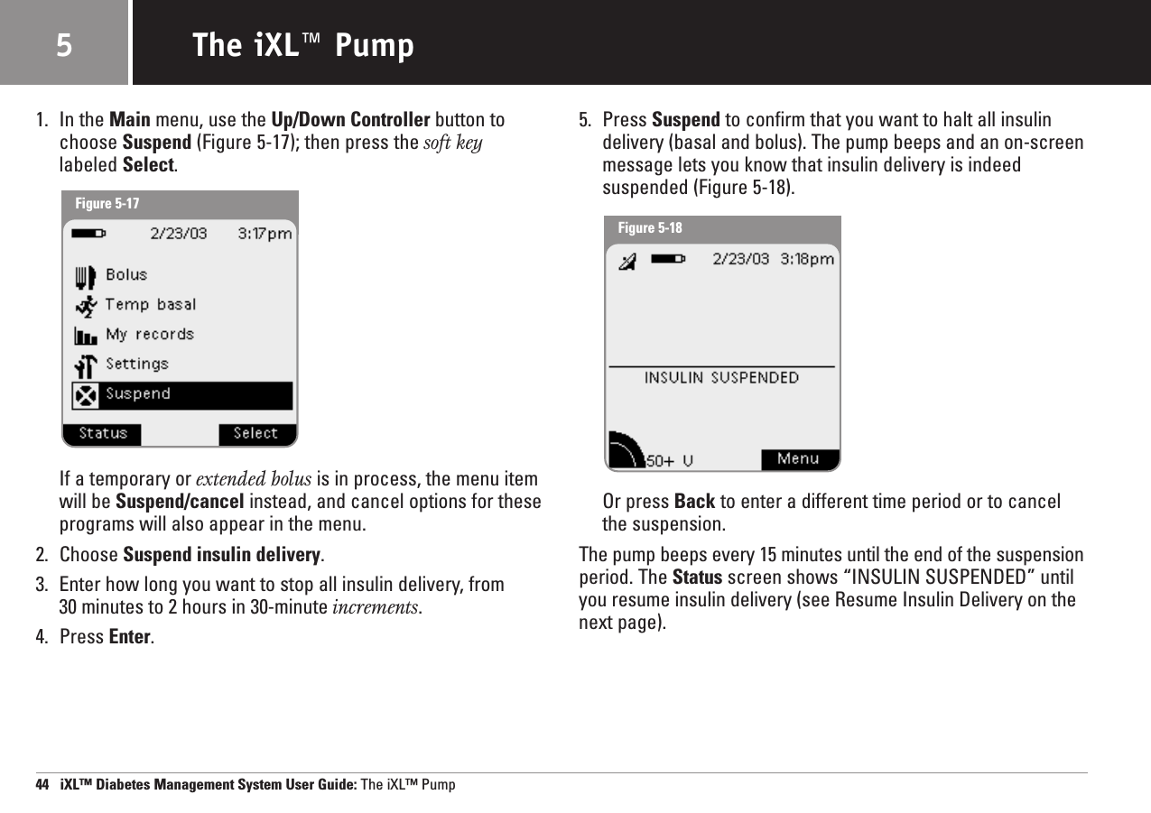 Figure 5-181. In the Main menu, use the Up/Down Controller button tochoose Suspend (Figure 5-17); then press the soft keylabeled Select.If a temporary or extended bolus is in process, the menu itemwill be Suspend/cancel instead, and cancel options for theseprograms will also appear in the menu.2. Choose Suspend insulin delivery.3. Enter how long you want to stop all insulin delivery, from 30 minutes to 2 hours in 30-minute increments.4. Press Enter.5. Press Suspend to confirm that you want to halt all insulindelivery (basal and bolus). The pump beeps and an on-screenmessage lets you know that insulin delivery is indeedsuspended (Figure 5-18).Or press Back to enter a different time period or to cancelthe suspension.The pump beeps every 15 minutes until the end of the suspensionperiod. The Status screen shows “INSULIN SUSPENDED” untilyou resume insulin delivery (see Resume Insulin Delivery on thenext page).44   iXL™ Diabetes Management System User Guide: The iXL™ PumpThe iXL™ Pump5Figure 5-17