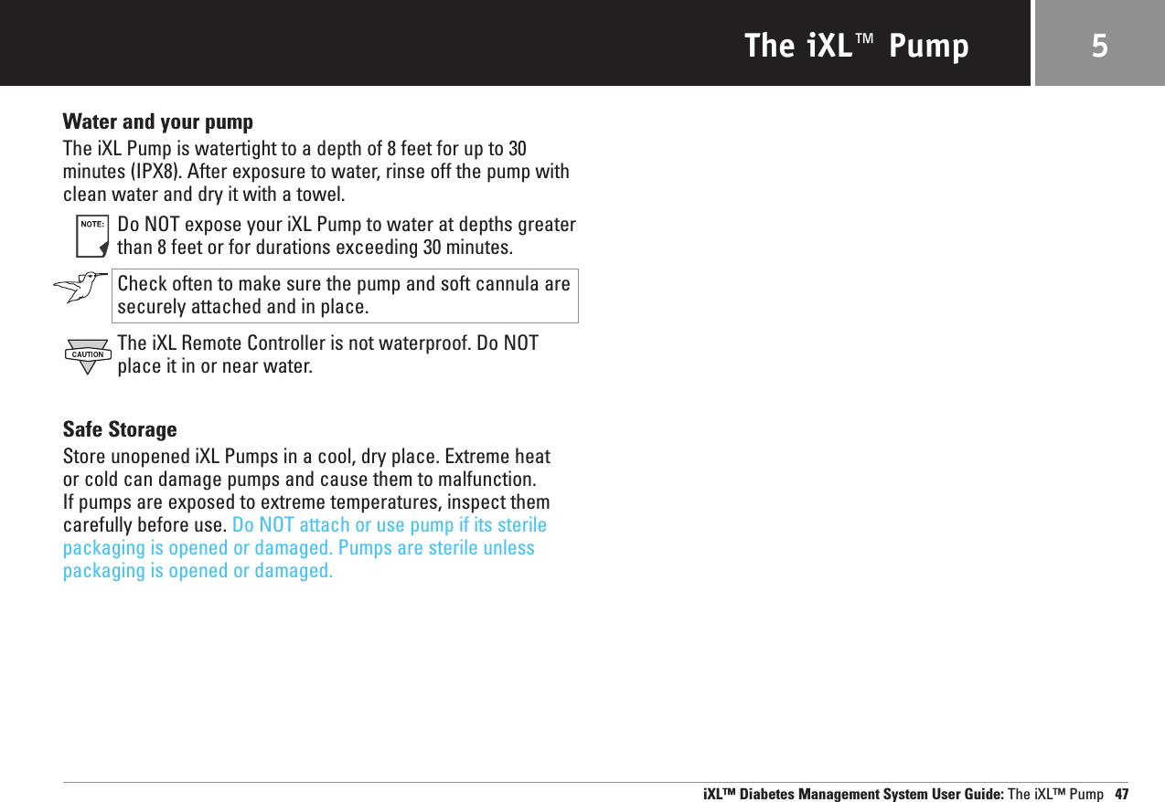 The iXL™ PumpWater and your pumpThe iXL Pump is watertight to a depth of 8 feet for up to 30minutes (IPX8). After exposure to water, rinse off the pump withclean water and dry it with a towel.Do NOT expose your iXL Pump to water at depths greaterthan 8 feet or for durations exceeding 30 minutes.  Check often to make sure the pump and soft cannula aresecurely attached and in place.The iXL Remote Controller is not waterproof. Do NOTplace it in or near water.Safe StorageStore unopened iXL Pumps in a cool, dry place. Extreme heat or cold can damage pumps and cause them to malfunction. If pumps are exposed to extreme temperatures, inspect themcarefully before use. Do NOT attach or use pump if its sterilepackaging is opened or damaged. Pumps are sterile unlesspackaging is opened or damaged.iXL™ Diabetes Management System User Guide: The iXL™ Pump 475