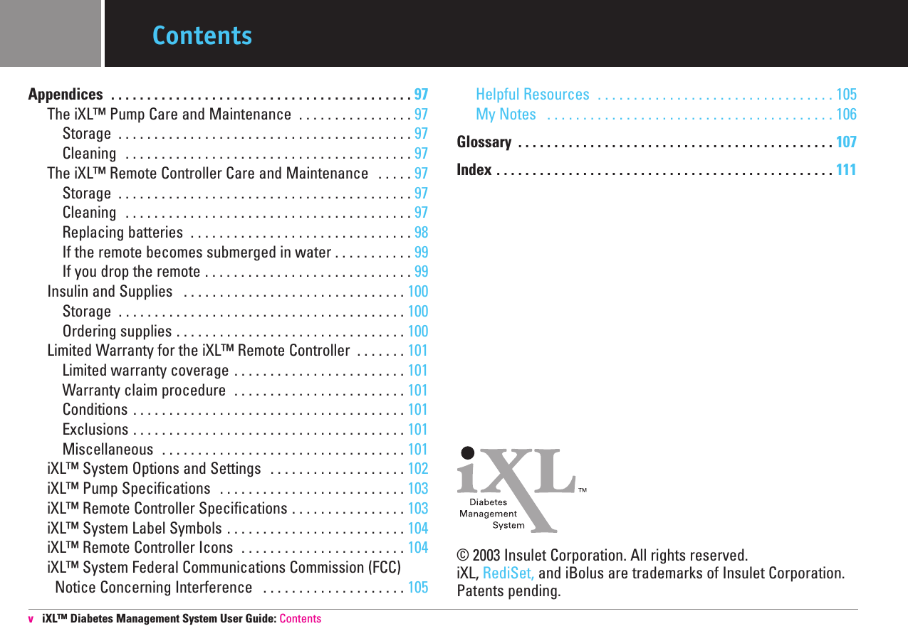 Appendices  . . . . . . . . . . . . . . . . . . . . . . . . . . . . . . . . . . . . . . . . . . 97 The iXL™ Pump Care and Maintenance  . . . . . . . . . . . . . . . . 97Storage  . . . . . . . . . . . . . . . . . . . . . . . . . . . . . . . . . . . . . . . . . 97Cleaning  . . . . . . . . . . . . . . . . . . . . . . . . . . . . . . . . . . . . . . . . 97The iXL™ Remote Controller Care and Maintenance  . . . . . 97 Storage  . . . . . . . . . . . . . . . . . . . . . . . . . . . . . . . . . . . . . . . . . 97Cleaning  . . . . . . . . . . . . . . . . . . . . . . . . . . . . . . . . . . . . . . . . 97Replacing batteries  . . . . . . . . . . . . . . . . . . . . . . . . . . . . . . . 98If the remote becomes submerged in water . . . . . . . . . . . 99If you drop the remote . . . . . . . . . . . . . . . . . . . . . . . . . . . . . 99Insulin and Supplies  . . . . . . . . . . . . . . . . . . . . . . . . . . . . . . . 100 Storage  . . . . . . . . . . . . . . . . . . . . . . . . . . . . . . . . . . . . . . . . 100 Ordering supplies . . . . . . . . . . . . . . . . . . . . . . . . . . . . . . . . 100 Limited Warranty for the iXL™ Remote Controller  . . . . . . . 101 Limited warranty coverage . . . . . . . . . . . . . . . . . . . . . . . . 101 Warranty claim procedure  . . . . . . . . . . . . . . . . . . . . . . . . 101 Conditions . . . . . . . . . . . . . . . . . . . . . . . . . . . . . . . . . . . . . . 101Exclusions . . . . . . . . . . . . . . . . . . . . . . . . . . . . . . . . . . . . . . 101 Miscellaneous  . . . . . . . . . . . . . . . . . . . . . . . . . . . . . . . . . . 101iXL™ System Options and Settings  . . . . . . . . . . . . . . . . . . . 102 iXL™ Pump Specifications  . . . . . . . . . . . . . . . . . . . . . . . . . . 103iXL™ Remote Controller Specifications . . . . . . . . . . . . . . . . 103iXL™ System Label Symbols . . . . . . . . . . . . . . . . . . . . . . . . . 104 iXL™ Remote Controller Icons  . . . . . . . . . . . . . . . . . . . . . . . 104 iXL™ System Federal Communications Commission (FCC)  Notice Concerning Interference  . . . . . . . . . . . . . . . . . . . . 105Helpful Resources  . . . . . . . . . . . . . . . . . . . . . . . . . . . . . . . . . 105My Notes  . . . . . . . . . . . . . . . . . . . . . . . . . . . . . . . . . . . . . . . . 106 Glossary  . . . . . . . . . . . . . . . . . . . . . . . . . . . . . . . . . . . . . . . . . . . . 107Index . . . . . . . . . . . . . . . . . . . . . . . . . . . . . . . . . . . . . . . . . . . . . . . 111© 2003 Insulet Corporation. All rights reserved. iXL, RediSet, and iBolus are trademarks of Insulet Corporation.Patents pending.viXL™ Diabetes Management System User Guide: ContentsContents