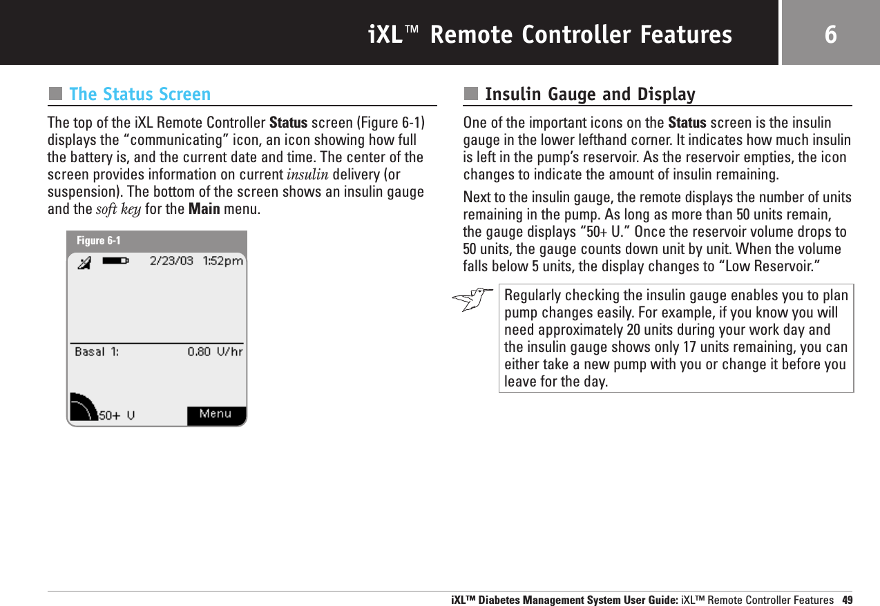 iXL™ Remote Controller FeaturesThe Status ScreenThe top of the iXL Remote Controller Status screen (Figure 6-1) displays the “communicating” icon, an icon showing how fullthe battery is, and the current date and time. The center of thescreen provides information on current insulin delivery (orsuspension). The bottom of the screen shows an insulin gaugeand the soft key for the Main menu.Insulin Gauge and DisplayOne of the important icons on the Status screen is the insulingauge in the lower lefthand corner. It indicates how much insulinis left in the pump’s reservoir. As the reservoir empties, the iconchanges to indicate the amount of insulin remaining. Next to the insulin gauge, the remote displays the number of unitsremaining in the pump. As long as more than 50 units remain,the gauge displays “50+ U.” Once the reservoir volume drops to50 units, the gauge counts down unit by unit. When the volumefalls below 5 units, the display changes to “Low Reservoir.”Regularly checking the insulin gauge enables you to planpump changes easily. For example, if you know you willneed approximately 20 units during your work day andthe insulin gauge shows only 17 units remaining, you caneither take a new pump with you or change it before youleave for the day. iXL™ Diabetes Management System User Guide: iXL™ Remote Controller Features 496Figure 6-1