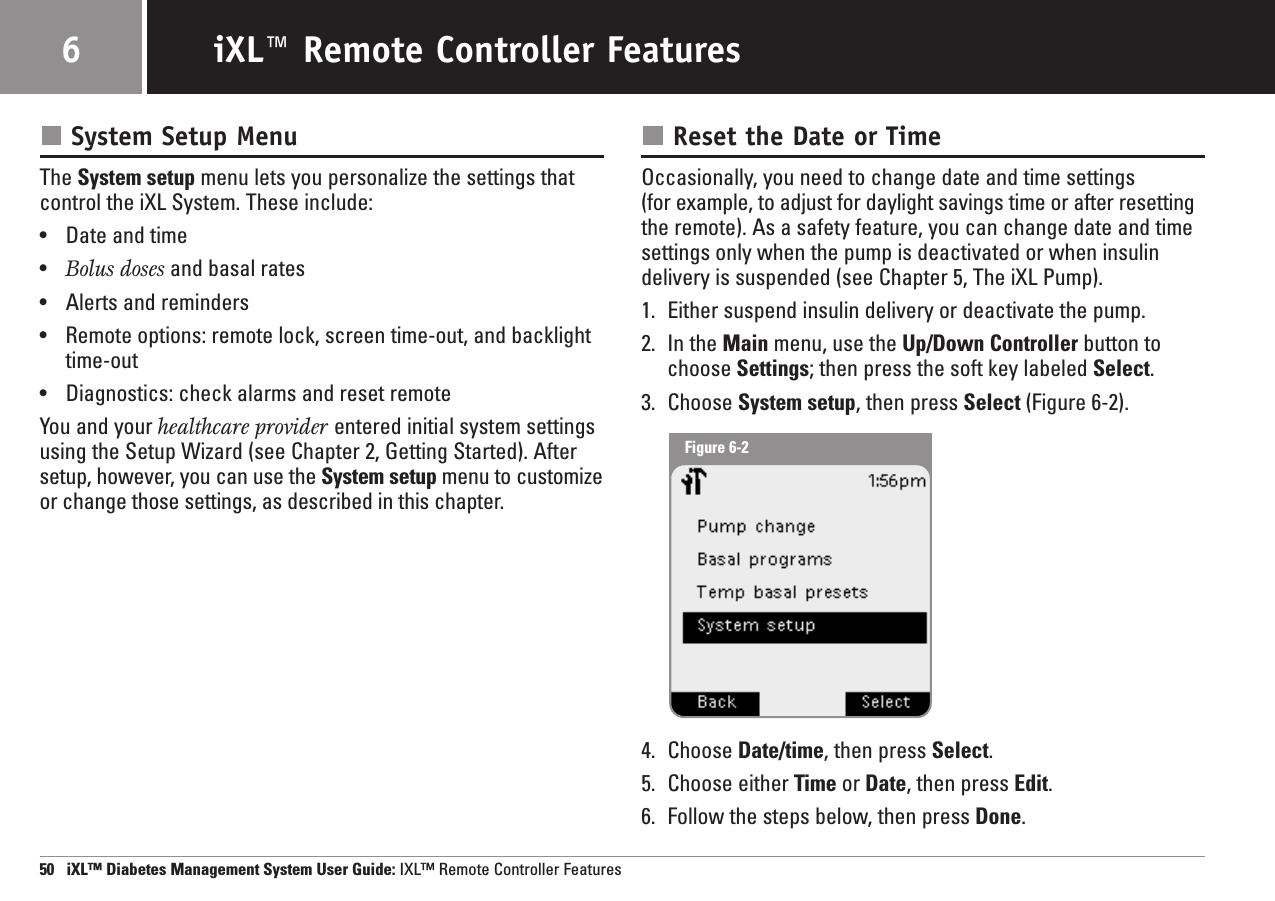 System Setup MenuThe System setup menu lets you personalize the settings thatcontrol the iXL System. These include:•Date and time•Bolus doses and basal rates•Alerts and reminders•Remote options: remote lock, screen time-out, and backlighttime-out•Diagnostics: check alarms and reset remoteYou and your healthcare provider entered initial system settingsusing the Setup Wizard (see Chapter 2, Getting Started). Aftersetup, however, you can use the System setup menu to customizeor change those settings, as described in this chapter.Reset the Date or TimeOccasionally, you need to change date and time settings (for example, to adjust for daylight savings time or after resetting the remote). As a safety feature, you can change date and timesettings only when the pump is deactivated or when insulindelivery is suspended (see Chapter 5, The iXL Pump).1. Either suspend insulin delivery or deactivate the pump.2. In the Main menu, use the Up/Down Controller button tochoose Settings; then press the soft key labeled Select.3. Choose System setup, then press Select (Figure 6-2).4. Choose Date/time, then press Select.5. Choose either Time or Date, then press Edit.6. Follow the steps below, then press Done.50   iXL™ Diabetes Management System User Guide: IXL™ Remote Controller FeaturesiXL™ Remote Controller Features6Figure 6-2