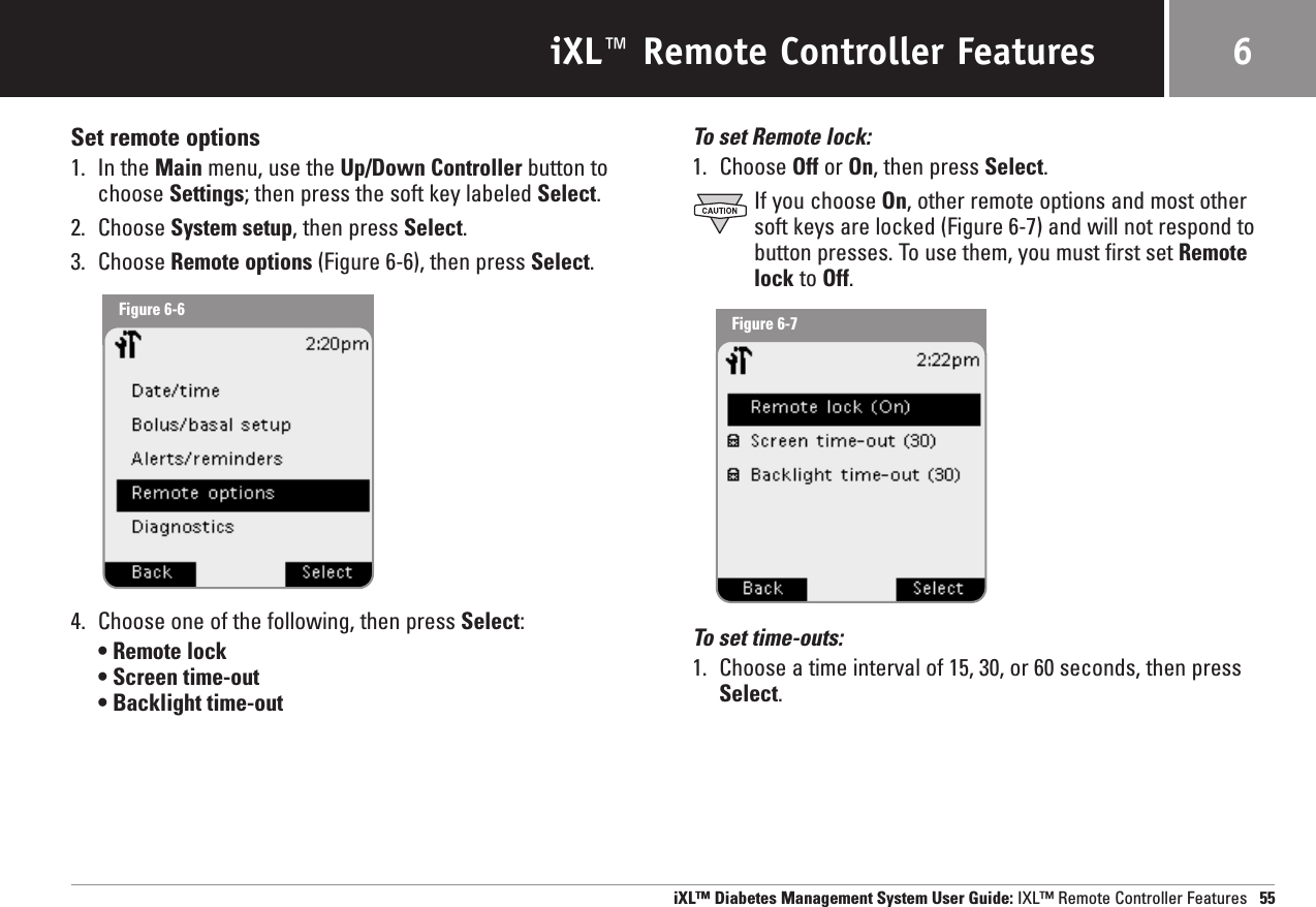 iXL™ Remote Controller FeaturesSet remote options1. In the Main menu, use the Up/Down Controller button tochoose Settings; then press the soft key labeled Select.2. Choose System setup, then press Select.3. Choose Remote options (Figure 6-6), then press Select.4. Choose one of the following, then press Select:• Remote lock• Screen time-out• Backlight time-outTo set Remote lock:1. Choose Off or On, then press Select.If you choose On, other remote options and most othersoft keys are locked (Figure 6-7) and will not respond tobutton presses. To use them, you must first set Remotelock to Off.To set time-outs:1. Choose a time interval of 15, 30, or 60 seconds, then pressSelect. iXL™ Diabetes Management System User Guide: IXL™ Remote Controller Features 556Figure 6-6 Figure 6-7