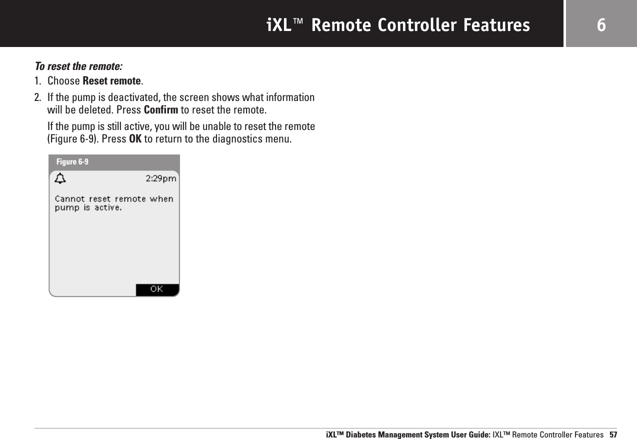 iXL™ Remote Controller FeaturesTo reset the remote:1. Choose Reset remote.2. If the pump is deactivated, the screen shows what informationwill be deleted. Press Confirm to reset the remote.If the pump is still active, you will be unable to reset the remote(Figure 6-9). Press OK to return to the diagnostics menu.iXL™ Diabetes Management System User Guide: IXL™ Remote Controller Features 576Figure 6-9