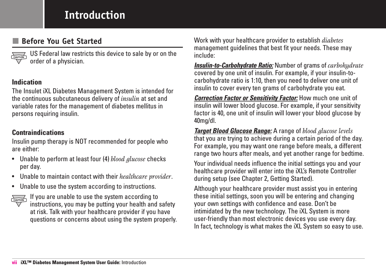 Before You Get StartedUS Federal law restricts this device to sale by or on theorder of a physician.IndicationThe Insulet iXL Diabetes Management System is intended forthe continuous subcutaneous delivery of insulin at set andvariable rates for the management of diabetes mellitus inpersons requiring insulin.ContraindicationsInsulin pump therapy is NOT recommended for people who are either:•Unable to perform at least four (4) blood glucose checks per day. •Unable to maintain contact with their healthcare provider.•Unable to use the system according to instructions.If you are unable to use the system according to instructions, you may be putting your health and safety at risk. Talk with your healthcare provider if you havequestions or concerns about using the system properly.Work with your healthcare provider to establish diabetesmanagement guidelines that best fit your needs. These mayinclude:Insulin-to-Carbohydrate Ratio: Number of grams of carbohydratecovered by one unit of insulin. For example, if your insulin-to-carbohydrate ratio is 1:10, then you need to deliver one unit ofinsulin to cover every ten grams of carbohydrate you eat.Correction Factor or Sensitivity Factor: How much one unit ofinsulin will lower blood glucose. For example, if your sensitivityfactor is 40, one unit of insulin will lower your blood glucose by40mg/dl.Target Blood Glucose Range: A range of blood glucose levelsthat you are trying to achieve during a certain period of the day.For example, you may want one range before meals, a differentrange two hours after meals, and yet another range for bedtime.Your individual needs influence the initial settings you and your healthcare provider will enter into the iXL’s Remote Controllerduring setup (see Chapter 2, Getting Started). Although your healthcare provider must assist you in enteringthese initial settings, soon you will be entering and changingyour own settings with confidence and ease. Don’t be intimidated by the new technology. The iXL System is moreuser-friendly than most electronic devices you use every day. In fact, technology is what makes the iXL System so easy to use. vii  iXL™ Diabetes Management System User Guide: IntroductionIntroduction