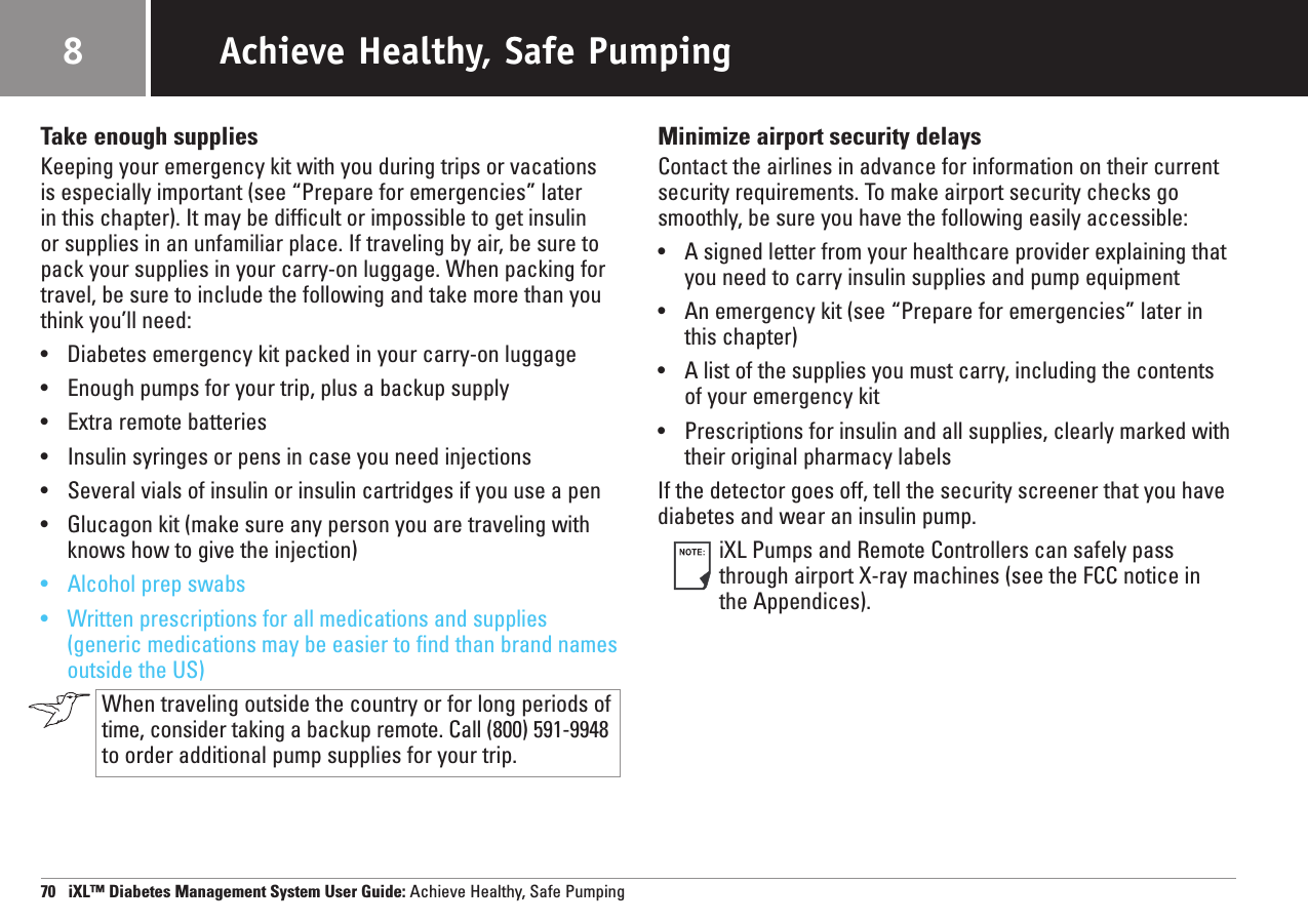 Take enough suppliesKeeping your emergency kit with you during trips or vacations is especially important (see “Prepare for emergencies” later in this chapter). It may be difficult or impossible to get insulin or supplies in an unfamiliar place. If traveling by air, be sure topack your supplies in your carry-on luggage. When packing fortravel, be sure to include the following and take more than youthink you’ll need:•Diabetes emergency kit packed in your carry-on luggage•Enough pumps for your trip, plus a backup supply•Extra remote batteries•Insulin syringes or pens in case you need injections•Several vials of insulin or insulin cartridges if you use a pen•Glucagon kit (make sure any person you are traveling withknows how to give the injection)•Alcohol prep swabs•Written prescriptions for all medications and supplies(generic medications may be easier to find than brand namesoutside the US)When traveling outside the country or for long periods oftime, consider taking a backup remote. Call (800) 591-9948to order additional pump supplies for your trip.Minimize airport security delaysContact the airlines in advance for information on their currentsecurity requirements. To make airport security checks gosmoothly, be sure you have the following easily accessible:•A signed letter from your healthcare provider explaining thatyou need to carry insulin supplies and pump equipment•An emergency kit (see “Prepare for emergencies” later inthis chapter)•A list of the supplies you must carry, including the contentsof your emergency kit•Prescriptions for insulin and all supplies, clearly marked withtheir original pharmacy labelsIf the detector goes off, tell the security screener that you havediabetes and wear an insulin pump.iXL Pumps and Remote Controllers can safely passthrough airport X-ray machines (see the FCC notice in the Appendices).70   iXL™ Diabetes Management System User Guide: Achieve Healthy, Safe PumpingAchieve Healthy, Safe Pumping8