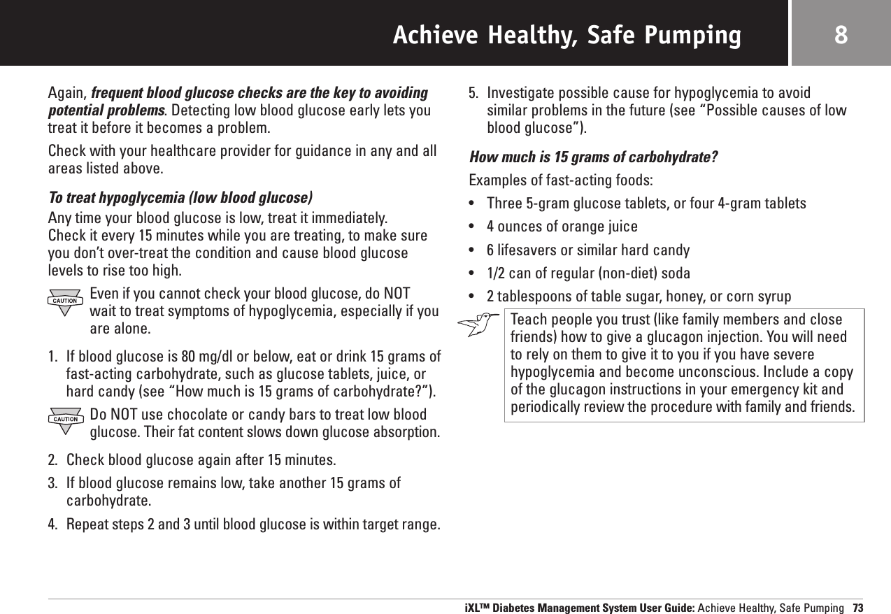 Achieve Healthy, Safe PumpingAgain, frequent blood glucose checks are the key to avoiding potential problems. Detecting low blood glucose early lets youtreat it before it becomes a problem.Check with your healthcare provider for guidance in any and allareas listed above.To treat hypoglycemia (low blood glucose)Any time your blood glucose is low, treat it immediately. Check it every 15 minutes while you are treating, to make sureyou don’t over-treat the condition and cause blood glucoselevels to rise too high.Even if you cannot check your blood glucose, do NOT wait to treat symptoms of hypoglycemia, especially if youare alone.1. If blood glucose is 80 mg/dl or below, eat or drink 15 grams offast-acting carbohydrate, such as glucose tablets, juice, orhard candy (see “How much is 15 grams of carbohydrate?”).Do NOT use chocolate or candy bars to treat low bloodglucose. Their fat content slows down glucose absorption.2. Check blood glucose again after 15 minutes.3. If blood glucose remains low, take another 15 grams of carbohydrate.4. Repeat steps 2 and 3 until blood glucose is within target range.5. Investigate possible cause for hypoglycemia to avoid similar problems in the future (see “Possible causes of lowblood glucose”).How much is 15 grams of carbohydrate?Examples of fast-acting foods:•Three 5-gram glucose tablets, or four 4-gram tablets•4 ounces of orange juice•6 lifesavers or similar hard candy•1/2 can of regular (non-diet) soda•2 tablespoons of table sugar, honey, or corn syrupTeach people you trust (like family members and closefriends) how to give a glucagon injection. You will need to rely on them to give it to you if you have severehypoglycemia and become unconscious. Include a copy of the glucagon instructions in your emergency kit andperiodically review the procedure with family and friends.iXL™ Diabetes Management System User Guide: Achieve Healthy, Safe Pumping 738