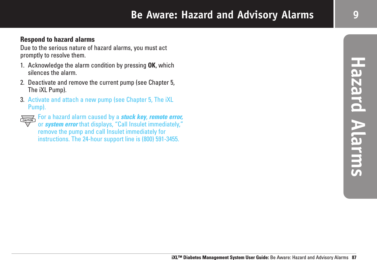 Respond to hazard alarmsDue to the serious nature of hazard alarms, you must actpromptly to resolve them.1. Acknowledge the alarm condition by pressing OK, whichsilences the alarm.2. Deactivate and remove the current pump (see Chapter 5, The iXL Pump).3. Activate and attach a new pump (see Chapter 5, The iXLPump).For a hazard alarm caused by a stuck key, remote error,or system error that displays, “Call Insulet immediately,”remove the pump and call Insulet immediately forinstructions. The 24-hour support line is (800) 591-3455.Be Aware: Hazard and Advisory Alarms 9Hazard AlarmsiXL™ Diabetes Management System User Guide: Be Aware: Hazard and Advisory Alarms 87