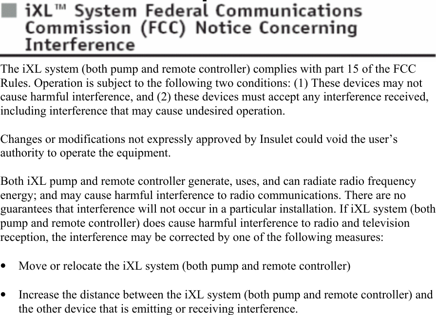       The iXL system (both pump and remote controller) complies with part 15 of the FCC Rules. Operation is subject to the following two conditions: (1) These devices may not cause harmful interference, and (2) these devices must accept any interference received, including interference that may cause undesired operation.  Changes or modifications not expressly approved by Insulet could void the user’s authority to operate the equipment.  Both iXL pump and remote controller generate, uses, and can radiate radio frequency energy; and may cause harmful interference to radio communications. There are no guarantees that interference will not occur in a particular installation. If iXL system (both pump and remote controller) does cause harmful interference to radio and television reception, the interference may be corrected by one of the following measures:  • Move or relocate the iXL system (both pump and remote controller)  • Increase the distance between the iXL system (both pump and remote controller) and the other device that is emitting or receiving interference.     