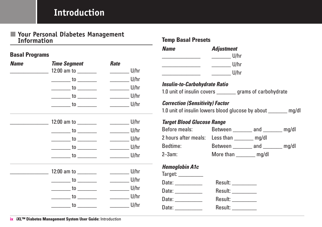 Your Personal Diabetes ManagementInformationBasal ProgramsName Time Segment  Rate______________ 12:00 am to _______ _______ U/hr_______ to _______ _______ U/hr_______ to _______ _______ U/hr_______ to _______ _______ U/hr_______ to _______ _______ U/hr______________ 12:00 am to _______ _______ U/hr_______ to _______ _______ U/hr_______ to _______ _______ U/hr_______ to _______ _______ U/hr_______ to _______ _______ U/hr______________ 12:00 am to _______ _______ U/hr_______ to _______ _______ U/hr_______ to _______ _______ U/hr_______ to _______ _______ U/hr_______ to _______ _______ U/hrTemp Basal PresetsName Adjustment______________ _______ U/hr______________ _______ U/hr______________ _______ U/hrInsulin-to-Carbohydrate Ratio1.0 unit of insulin covers _______ grams of carbohydrateCorrection (Sensitivity) Factor1.0 unit of insulin lowers blood glucose by about _______ mg/dlTarget Blood Glucose RangeBefore meals: Between _______ and _______ mg/dl2 hours after meals: Less than _______ mg/dlBedtime: Between _______ and _______ mg/dl2–3am: More than _______ mg/dlHemoglobin A1c Target: _________Date: __________ Result: _________ Date: __________ Result: _________  Date: __________ Result: _________  Date: __________ Result: _________  ix iXL™ Diabetes Management System User Guide: IntroductionIntroduction