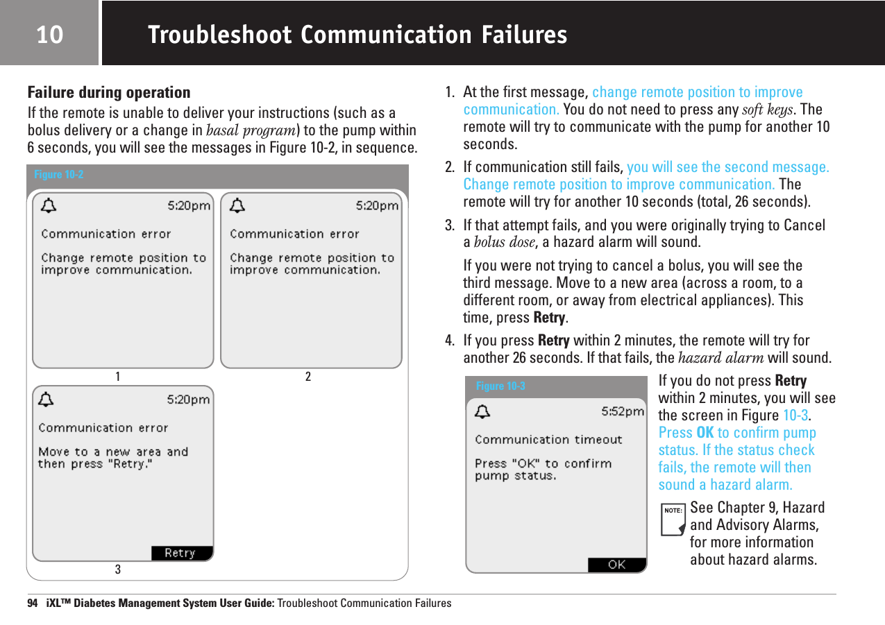 Failure during operationIf the remote is unable to deliver your instructions (such as abolus delivery or a change in basal program) to the pump within6 seconds, you will see the messages in Figure 10-2, in sequence.1. At the first message, change remote position to improvecommunication. You do not need to press any soft keys. Theremote will try to communicate with the pump for another 10seconds.2. If communication still fails, you will see the second message.Change remote position to improve communication. Theremote will try for another 10 seconds (total, 26 seconds).3. If that attempt fails, and you were originally trying to Cancela bolus dose, a hazard alarm will sound.If you were not trying to cancel a bolus, you will see the third message. Move to a new area (across a room, to adifferent room, or away from electrical appliances). Thistime, press Retry.4. If you press Retry within 2 minutes, the remote will try foranother 26 seconds. If that fails, the hazard alarm will sound.If you do not press Retrywithin 2 minutes, you will seethe screen in Figure 10-3.Press OK to confirm pumpstatus. If the status checkfails, the remote will thensound a hazard alarm.See Chapter 9, Hazardand Advisory Alarms,for more informationabout hazard alarms.94   iXL™ Diabetes Management System User Guide: Troubleshoot Communication FailuresTroubleshoot Communication Failures10Figure 10-2 1 23Figure 10-3