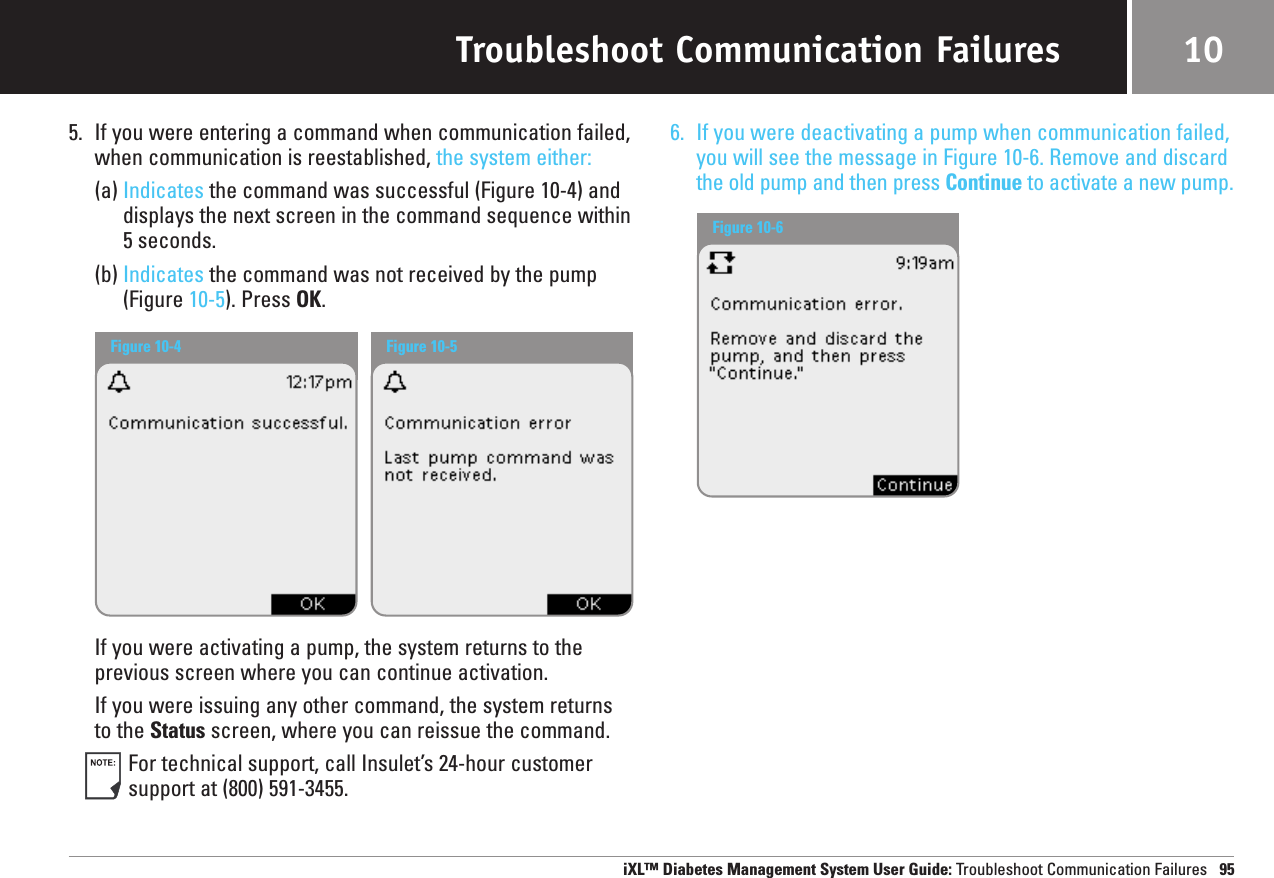 Troubleshoot Communication Failures5. If you were entering a command when communication failed,when communication is reestablished, the system either:(a) Indicates the command was successful (Figure 10-4) anddisplays the next screen in the command sequence within 5 seconds.(b) Indicates the command was not received by the pump(Figure 10-5). Press OK. If you were activating a pump, the system returns to theprevious screen where you can continue activation.If you were issuing any other command, the system returnsto the Status screen, where you can reissue the command.For technical support, call Insulet’s 24-hour customersupport at (800) 591-3455.6. If you were deactivating a pump when communication failed,you will see the message in Figure 10-6. Remove and discardthe old pump and then press Continue to activate a new pump.iXL™ Diabetes Management System User Guide: Troubleshoot Communication Failures 9510Figure 10-4 Figure 10-5Figure 10-6