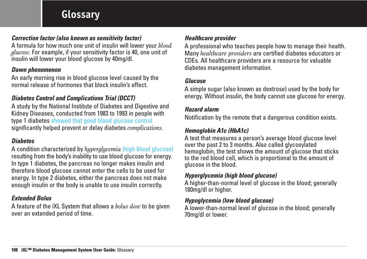 GlossaryCorrection factor (also known as sensitivity factor)A formula for how much one unit of insulin will lower your bloodglucose. For example, if your sensitivity factor is 40, one unit ofinsulin will lower your blood glucose by 40mg/dl.Dawn phenomenonAn early morning rise in blood glucose level caused by thenormal release of hormones that block insulin’s effect.Diabetes Control and Complications Trial (DCCT)A study by the National Institute of Diabetes and Digestive andKidney Diseases, conducted from 1983 to 1993 in people withtype 1 diabetes showed that good blood glucose controlsignificantly helped prevent or delay diabetes complications.DiabetesA condition characterized by hyperglycemia (high blood glucose)resulting from the body’s inability to use blood glucose for energy.In type 1 diabetes, the pancreas no longer makes insulin andtherefore blood glucose cannot enter the cells to be used forenergy. In type 2 diabetes, either the pancreas does not makeenough insulin or the body is unable to use insulin correctly.Extended BolusA feature of the iXL System that allows a bolus dose to be givenover an extended period of time.Healthcare providerA professional who teaches people how to manage their health.Many healthcare providers are certified diabetes educators orCDEs. All healthcare providers are a resource for valuablediabetes management information.GlucoseA simple sugar (also known as dextrose) used by the body forenergy. Without insulin, the body cannot use glucose for energy.Hazard alarmNotification by the remote that a dangerous condition exists.Hemoglobin A1c (HbA1c)A test that measures a person’s average blood glucose levelover the past 2 to 3 months. Also called glycosylated hemoglobin, the test shows the amount of glucose that sticks to the red blood cell, which is proportional to the amount ofglucose in the blood.Hyperglycemia (high blood glucose)A higher-than-normal level of glucose in the blood; generally180mg/dl or higher.Hypoglycemia (low blood glucose) A lower-than-normal level of glucose in the blood; generally70mg/dl or lower.108   iXL™ Diabetes Management System User Guide: Glossary