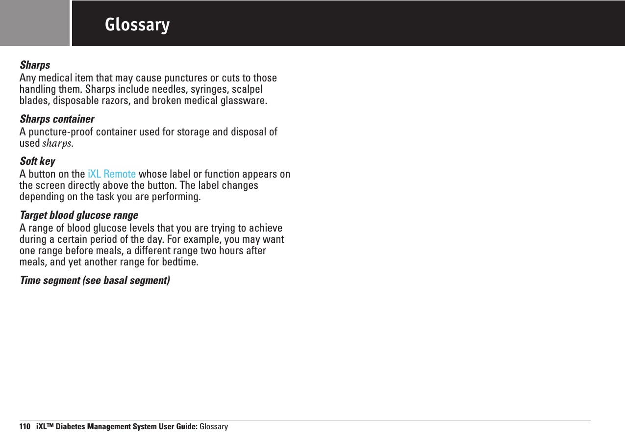 110   iXL™ Diabetes Management System User Guide: GlossaryGlossarySharpsAny medical item that may cause punctures or cuts to thosehandling them. Sharps include needles, syringes, scalpelblades, disposable razors, and broken medical glassware.Sharps containerA puncture-proof container used for storage and disposal ofused sharps.Soft keyA button on the iXL Remote whose label or function appears onthe screen directly above the button. The label changesdepending on the task you are performing.Target blood glucose rangeA range of blood glucose levels that you are trying to achieveduring a certain period of the day. For example, you may wantone range before meals, a different range two hours aftermeals, and yet another range for bedtime.Time segment (see basal segment)