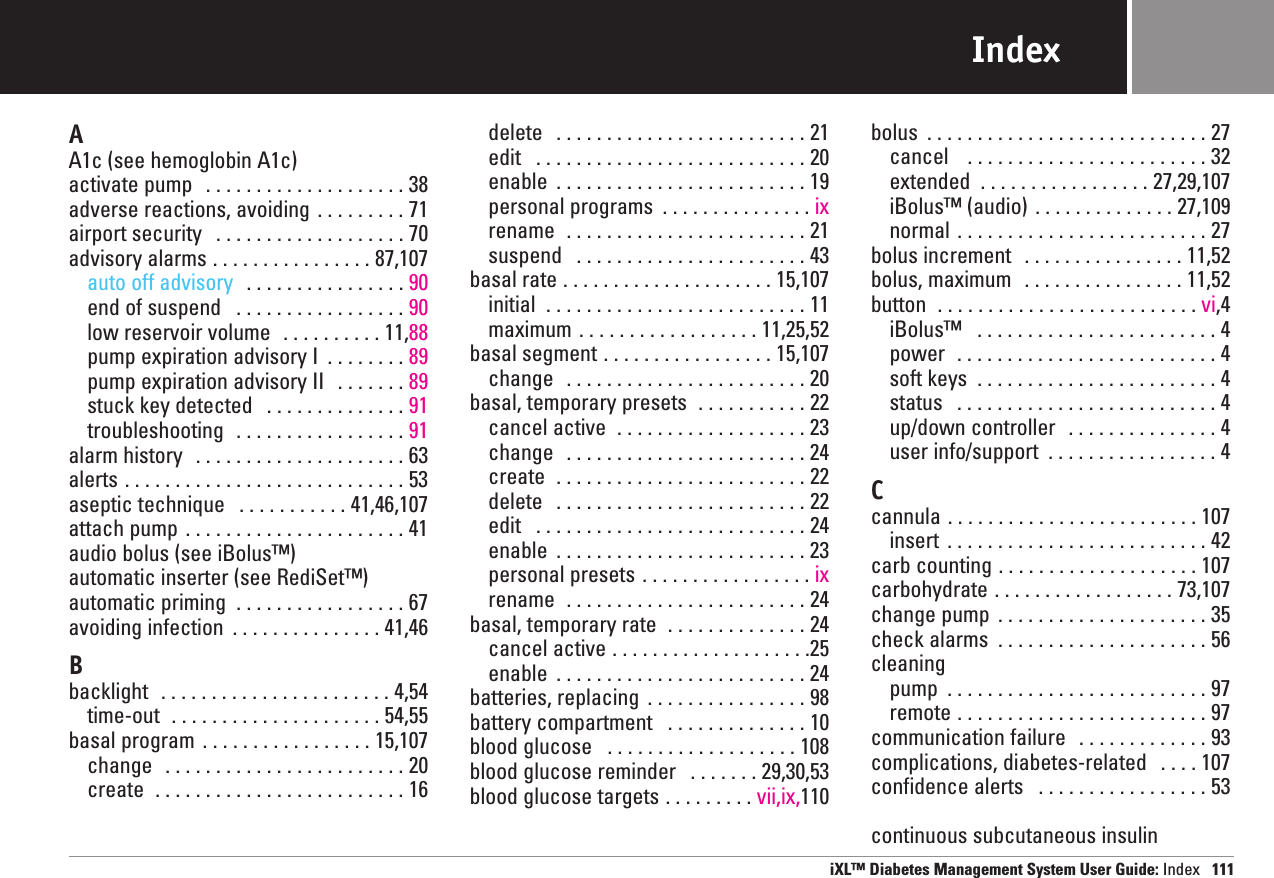 AA1c (see hemoglobin A1c)activate pump  . . . . . . . . . . . . . . . . . . . . 38adverse reactions, avoiding . . . . . . . . . 71airport security  . . . . . . . . . . . . . . . . . . . 70advisory alarms . . . . . . . . . . . . . . . . 87,107auto off advisory  . . . . . . . . . . . . . . . . 90end of suspend  . . . . . . . . . . . . . . . . . 90low reservoir volume  . . . . . . . . . . 11,88pump expiration advisory I  . . . . . . . . 89pump expiration advisory II  . . . . . . . 89stuck key detected  . . . . . . . . . . . . . . 91troubleshooting  . . . . . . . . . . . . . . . . . 91alarm history  . . . . . . . . . . . . . . . . . . . . . 63alerts . . . . . . . . . . . . . . . . . . . . . . . . . . . . 53aseptic technique  . . . . . . . . . . . 41,46,107attach pump . . . . . . . . . . . . . . . . . . . . . . 41audio bolus (see iBolus™)automatic inserter (see RediSet™)automatic priming  . . . . . . . . . . . . . . . . . 67avoiding infection  . . . . . . . . . . . . . . . 41,46Bbacklight  . . . . . . . . . . . . . . . . . . . . . . . 4,54time-out  . . . . . . . . . . . . . . . . . . . . . 54,55basal program . . . . . . . . . . . . . . . . . 15,107change  . . . . . . . . . . . . . . . . . . . . . . . . 20create  . . . . . . . . . . . . . . . . . . . . . . . . . 16delete  . . . . . . . . . . . . . . . . . . . . . . . . . 21edit  . . . . . . . . . . . . . . . . . . . . . . . . . . . 20enable  . . . . . . . . . . . . . . . . . . . . . . . . . 19personal programs  . . . . . . . . . . . . . . . ixrename  . . . . . . . . . . . . . . . . . . . . . . . . 21suspend  . . . . . . . . . . . . . . . . . . . . . . . 43basal rate . . . . . . . . . . . . . . . . . . . . . 15,107initial  . . . . . . . . . . . . . . . . . . . . . . . . . . 11maximum . . . . . . . . . . . . . . . . . . 11,25,52basal segment . . . . . . . . . . . . . . . . . 15,107change  . . . . . . . . . . . . . . . . . . . . . . . . 20basal, temporary presets  . . . . . . . . . . . 22cancel active  . . . . . . . . . . . . . . . . . . . 23change  . . . . . . . . . . . . . . . . . . . . . . . . 24create  . . . . . . . . . . . . . . . . . . . . . . . . . 22delete  . . . . . . . . . . . . . . . . . . . . . . . . . 22edit  . . . . . . . . . . . . . . . . . . . . . . . . . . . 24enable  . . . . . . . . . . . . . . . . . . . . . . . . . 23personal presets . . . . . . . . . . . . . . . . . ixrename  . . . . . . . . . . . . . . . . . . . . . . . . 24basal, temporary rate  . . . . . . . . . . . . . . 24cancel active . . . . . . . . . . . . . . . . . . . .25enable  . . . . . . . . . . . . . . . . . . . . . . . . . 24batteries, replacing  . . . . . . . . . . . . . . . . 98battery compartment  . . . . . . . . . . . . . . 10blood glucose  . . . . . . . . . . . . . . . . . . . 108blood glucose reminder  . . . . . . . 29,30,53blood glucose targets . . . . . . . . . vii,ix,110bolus  . . . . . . . . . . . . . . . . . . . . . . . . . . . . 27cancel   . . . . . . . . . . . . . . . . . . . . . . . . 32extended  . . . . . . . . . . . . . . . . . 27,29,107iBolus™ (audio) . . . . . . . . . . . . . . 27,109normal . . . . . . . . . . . . . . . . . . . . . . . . . 27bolus increment  . . . . . . . . . . . . . . . . 11,52bolus, maximum  . . . . . . . . . . . . . . . . 11,52button  . . . . . . . . . . . . . . . . . . . . . . . . . . vi,4iBolus™ . . . . . . . . . . . . . . . . . . . . . . . . 4power  . . . . . . . . . . . . . . . . . . . . . . . . . . 4soft keys  . . . . . . . . . . . . . . . . . . . . . . . . 4status  . . . . . . . . . . . . . . . . . . . . . . . . . . 4up/down controller  . . . . . . . . . . . . . . . 4user info/support  . . . . . . . . . . . . . . . . . 4Ccannula . . . . . . . . . . . . . . . . . . . . . . . . . 107insert  . . . . . . . . . . . . . . . . . . . . . . . . . . 42carb counting . . . . . . . . . . . . . . . . . . . . 107carbohydrate . . . . . . . . . . . . . . . . . . 73,107change pump  . . . . . . . . . . . . . . . . . . . . . 35check alarms  . . . . . . . . . . . . . . . . . . . . . 56cleaningpump  . . . . . . . . . . . . . . . . . . . . . . . . . . 97remote . . . . . . . . . . . . . . . . . . . . . . . . . 97communication failure  . . . . . . . . . . . . . 93complications, diabetes-related  . . . . 107confidence alerts  . . . . . . . . . . . . . . . . . 53continuous subcutaneous insuliniXL™ Diabetes Management System User Guide: Index 111Index
