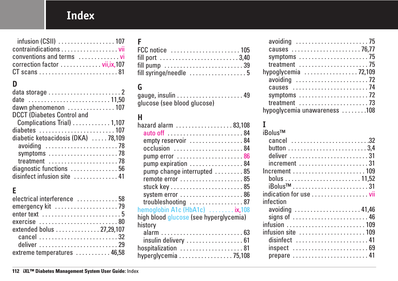 infusion (CSII)  . . . . . . . . . . . . . . . . . . 107contraindications . . . . . . . . . . . . . . . . . . viiconventions and terms  . . . . . . . . . . . . . vicorrection factor . . . . . . . . . . . . . vii,ix,107CT scans . . . . . . . . . . . . . . . . . . . . . . . . . 81Ddata storage . . . . . . . . . . . . . . . . . . . . . . . 2date  . . . . . . . . . . . . . . . . . . . . . . . . . . 11,50dawn phenomenon  . . . . . . . . . . . . . . . 107DCCT (Diabetes Control andComplications Trial) . . . . . . . . . . . . 1,107diabetes  . . . . . . . . . . . . . . . . . . . . . . . . 107diabetic ketoacidosis (DKA)  . . . . . 78,109avoiding  . . . . . . . . . . . . . . . . . . . . . . . 78symptoms  . . . . . . . . . . . . . . . . . . . . . . 78treatment  . . . . . . . . . . . . . . . . . . . . . . 78diagnostic functions  . . . . . . . . . . . . . . . 56disinfect infusion site  . . . . . . . . . . . . . . 41Eelectrical interference  . . . . . . . . . . . . . 58emergency kit  . . . . . . . . . . . . . . . . . . . . 79enter text  . . . . . . . . . . . . . . . . . . . . . . . . . 5exercise  . . . . . . . . . . . . . . . . . . . . . . . . . 80extended bolus . . . . . . . . . . . . . . 27,29,107cancel  . . . . . . . . . . . . . . . . . . . . . . . . . 32deliver  . . . . . . . . . . . . . . . . . . . . . . . . . 29extreme temperatures  . . . . . . . . . . . 46,58FFCC notice  . . . . . . . . . . . . . . . . . . . . . . 105fill port  . . . . . . . . . . . . . . . . . . . . . . . . . 3,40fill pump  . . . . . . . . . . . . . . . . . . . . . . . . . 39fill syringe/needle  . . . . . . . . . . . . . . . . . . 5Ggauge, insulin . . . . . . . . . . . . . . . . . . . . . 49glucose (see blood glucose)Hhazard alarm  . . . . . . . . . . . . . . . . . . 83,108auto off  . . . . . . . . . . . . . . . . . . . . . . . . 84empty reservoir  . . . . . . . . . . . . . . . . . 84occlusion  . . . . . . . . . . . . . . . . . . . . . . 84pump error  . . . . . . . . . . . . . . . . . . . . . 86pump expiration  . . . . . . . . . . . . . . . . . 84pump change interrupted  . . . . . . . . . 85remote error  . . . . . . . . . . . . . . . . . . . . 85stuck key . . . . . . . . . . . . . . . . . . . . . . . 85system error  . . . . . . . . . . . . . . . . . . . . 86troubleshooting  . . . . . . . . . . . . . . . . . 87hemoglobin A1c (HbA1c)  . . . . . . . . ix,108high blood glucose (see hyperglycemia)historyalarm  . . . . . . . . . . . . . . . . . . . . . . . . . . 63insulin delivery  . . . . . . . . . . . . . . . . . . 61hospitalization  . . . . . . . . . . . . . . . . . . . . 81hyperglycemia . . . . . . . . . . . . . . . . . 75,108avoiding  . . . . . . . . . . . . . . . . . . . . . . . 75causes  . . . . . . . . . . . . . . . . . . . . . . 76,77symptoms  . . . . . . . . . . . . . . . . . . . . . . 75treatment  . . . . . . . . . . . . . . . . . . . . . . 75hypoglycemia  . . . . . . . . . . . . . . . . . 72,109avoiding  . . . . . . . . . . . . . . . . . . . . . . . 72causes  . . . . . . . . . . . . . . . . . . . . . . . . 74symptoms  . . . . . . . . . . . . . . . . . . . . . . 72treatment  . . . . . . . . . . . . . . . . . . . . . . 73hypoglycemia unawareness  . . . . . . . .108IiBolus™ cancel  . . . . . . . . . . . . . . . . . . . . . . . . .32button . . . . . . . . . . . . . . . . . . . . . . . . . 3,4deliver  . . . . . . . . . . . . . . . . . . . . . . . . . 31increment  . . . . . . . . . . . . . . . . . . . . . . 31Increment . . . . . . . . . . . . . . . . . . . . . . . 109bolus . . . . . . . . . . . . . . . . . . . . . . . . 11,52iBolus™ . . . . . . . . . . . . . . . . . . . . . . . . 31indication for use . . . . . . . . . . . . . . . . . . viiinfectionavoiding  . . . . . . . . . . . . . . . . . . . . . 41,46signs of  . . . . . . . . . . . . . . . . . . . . . . . . 46infusion  . . . . . . . . . . . . . . . . . . . . . . . . . 109infusion site  . . . . . . . . . . . . . . . . . . . . . 109disinfect  . . . . . . . . . . . . . . . . . . . . . . . 41inspect  . . . . . . . . . . . . . . . . . . . . . . . . 69prepare  . . . . . . . . . . . . . . . . . . . . . . . . 41112   iXL™ Diabetes Management System User Guide: IndexIndex