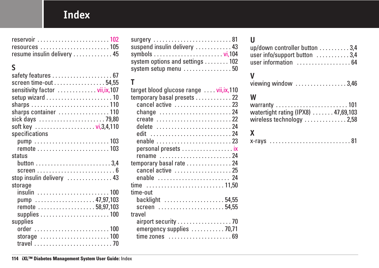 reservoir  . . . . . . . . . . . . . . . . . . . . . . . . 102resources  . . . . . . . . . . . . . . . . . . . . . . . 105resume insulin delivery . . . . . . . . . . . . . 45Ssafety features . . . . . . . . . . . . . . . . . . . . 67screen time-out . . . . . . . . . . . . . . . . . 54,55sensitivity factor  . . . . . . . . . . . . . vii,ix,107setup wizard . . . . . . . . . . . . . . . . . . . . . . 10sharps . . . . . . . . . . . . . . . . . . . . . . . . . . 110sharps container  . . . . . . . . . . . . . . . . . 110sick days  . . . . . . . . . . . . . . . . . . . . . . 79,80soft key  . . . . . . . . . . . . . . . . . . . . vi,3,4,110specificationspump  . . . . . . . . . . . . . . . . . . . . . . . . . 103remote . . . . . . . . . . . . . . . . . . . . . . . . 103statusbutton . . . . . . . . . . . . . . . . . . . . . . . . . 3,4screen . . . . . . . . . . . . . . . . . . . . . . . . . . 6stop insulin delivery  . . . . . . . . . . . . . . . 43storageinsulin  . . . . . . . . . . . . . . . . . . . . . . . . 100pump  . . . . . . . . . . . . . . . . . . . . 47,97,103remote  . . . . . . . . . . . . . . . . . . . 58,97,103supplies . . . . . . . . . . . . . . . . . . . . . . . 100suppliesorder  . . . . . . . . . . . . . . . . . . . . . . . . . 100storage  . . . . . . . . . . . . . . . . . . . . . . . 100travel  . . . . . . . . . . . . . . . . . . . . . . . . . . 70surgery  . . . . . . . . . . . . . . . . . . . . . . . . . . 81suspend insulin delivery  . . . . . . . . . . . . 43symbols . . . . . . . . . . . . . . . . . . . . . . . vi,104system options and settings . . . . . . . . 102system setup menu  . . . . . . . . . . . . . . . . 50T target blood glucose range  . . . . vii,ix,110temporary basal presets . . . . . . . . . . . . 22cancel active  . . . . . . . . . . . . . . . . . . . 23change  . . . . . . . . . . . . . . . . . . . . . . . . 24create  . . . . . . . . . . . . . . . . . . . . . . . . . 22delete  . . . . . . . . . . . . . . . . . . . . . . . . . 24edit  . . . . . . . . . . . . . . . . . . . . . . . . . . . 24enable  . . . . . . . . . . . . . . . . . . . . . . . . . 23personal presets . . . . . . . . . . . . . . . . . ixrename  . . . . . . . . . . . . . . . . . . . . . . . . 24temporary basal rate . . . . . . . . . . . . . . . 24cancel active  . . . . . . . . . . . . . . . . . . . 25enable  . . . . . . . . . . . . . . . . . . . . . . . . 24time  . . . . . . . . . . . . . . . . . . . . . . . . . . 11,50time-outbacklight  . . . . . . . . . . . . . . . . . . . . 54,55screen  . . . . . . . . . . . . . . . . . . . . . . 54,55travelairport security . . . . . . . . . . . . . . . . . . 70emergency supplies  . . . . . . . . . . . 70,71time zones  . . . . . . . . . . . . . . . . . . . . . 69U up/down controller button . . . . . . . . . . 3,4user info/support button  . . . . . . . . . . . 3,4user information  . . . . . . . . . . . . . . . . . . 64Vviewing window  . . . . . . . . . . . . . . . . . 3,46W warranty  . . . . . . . . . . . . . . . . . . . . . . . . 101watertight rating (IPX8)  . . . . . . . 47,69,103wireless technology  . . . . . . . . . . . . . . 2,58X x-rays  . . . . . . . . . . . . . . . . . . . . . . . . . . . 81114   iXL™ Diabetes Management System User Guide: IndexIndex