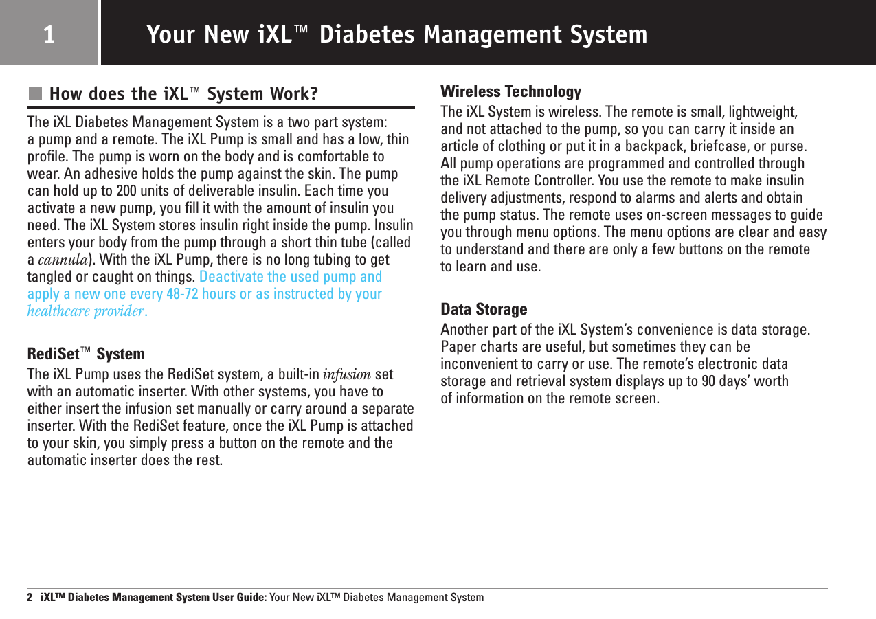 2   iXL™ Diabetes Management System User Guide: Your New iXL™ Diabetes Management SystemYour New iXL™ Diabetes Management System1How does the iXL™ System Work?The iXL Diabetes Management System is a two part system: a pump and a remote. The iXL Pump is small and has a low, thinprofile. The pump is worn on the body and is comfortable towear. An adhesive holds the pump against the skin. The pumpcan hold up to 200 units of deliverable insulin. Each time youactivate a new pump, you fill it with the amount of insulin youneed. The iXL System stores insulin right inside the pump. Insulinenters your body from the pump through a short thin tube (calleda cannula). With the iXL Pump, there is no long tubing to gettangled or caught on things. Deactivate the used pump andapply a new one every 48-72 hours or as instructed by yourhealthcare provider.RediSet™SystemThe iXL Pump uses the RediSet system, a built-in infusion setwith an automatic inserter. With other systems, you have toeither insert the infusion set manually or carry around a separateinserter. With the RediSet feature, once the iXL Pump is attachedto your skin, you simply press a button on the remote and theautomatic inserter does the rest. Wireless TechnologyThe iXL System is wireless. The remote is small, lightweight, and not attached to the pump, so you can carry it inside anarticle of clothing or put it in a backpack, briefcase, or purse. All pump operations are programmed and controlled through the iXL Remote Controller. You use the remote to make insulindelivery adjustments, respond to alarms and alerts and obtain the pump status. The remote uses on-screen messages to guideyou through menu options. The menu options are clear and easy to understand and there are only a few buttons on the remote to learn and use.Data StorageAnother part of the iXL System’s convenience is data storage.Paper charts are useful, but sometimes they can be inconvenient to carry or use. The remote’s electronic datastorage and retrieval system displays up to 90 days’ worth of information on the remote screen.