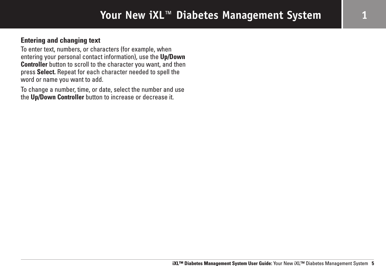 Your New iXL™ Diabetes Management System 1Entering and changing textTo enter text, numbers, or characters (for example, when entering your personal contact information), use the Up/DownController button to scroll to the character you want, and thenpress Select. Repeat for each character needed to spell theword or name you want to add. To change a number, time, or date, select the number and usethe Up/Down Controller button to increase or decrease it.iXL™ Diabetes Management System User Guide: Your New iXL™ Diabetes Management System 5
