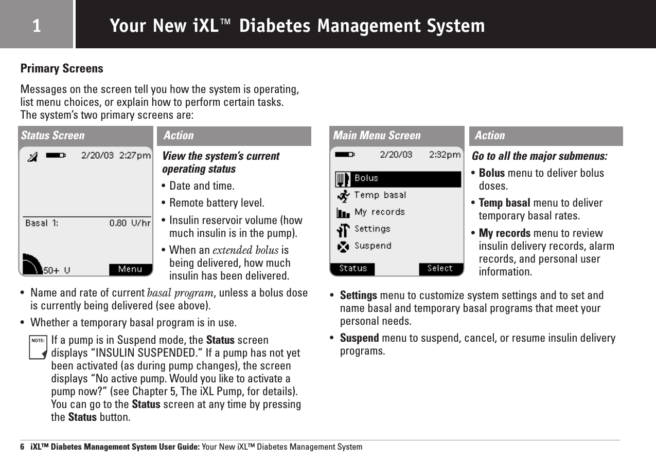 Your New iXL™ Diabetes Management System16   iXL™ Diabetes Management System User Guide: Your New iXL™ Diabetes Management SystemPrimary ScreensMessages on the screen tell you how the system is operating,list menu choices, or explain how to perform certain tasks. The system’s two primary screens are:Status Screen ActionView the system’s currentoperating status•Date and time.•Remote battery level.•Insulin reservoir volume (howmuch insulin is in the pump).•When an extended bolus isbeing delivered, how muchinsulin has been delivered.•Name and rate of current basal program, unless a bolus doseis currently being delivered (see above).•Whether a temporary basal program is in use.If a pump is in Suspend mode, the Status screen displays “INSULIN SUSPENDED.” If a pump has not yetbeen activated (as during pump changes), the screendisplays “No active pump. Would you like to activate apump now?” (see Chapter 5, The iXL Pump, for details).You can go to the Status screen at any time by pressingthe Status button.Main Menu Screen ActionGo to all the major submenus:•Bolus menu to deliver bolusdoses.•Temp basal menu to delivertemporary basal rates.•My records menu to reviewinsulin delivery records, alarmrecords, and personal userinformation.•Settings menu to customize system settings and to set andname basal and temporary basal programs that meet yourpersonal needs.•Suspend menu to suspend, cancel, or resume insulin deliveryprograms.
