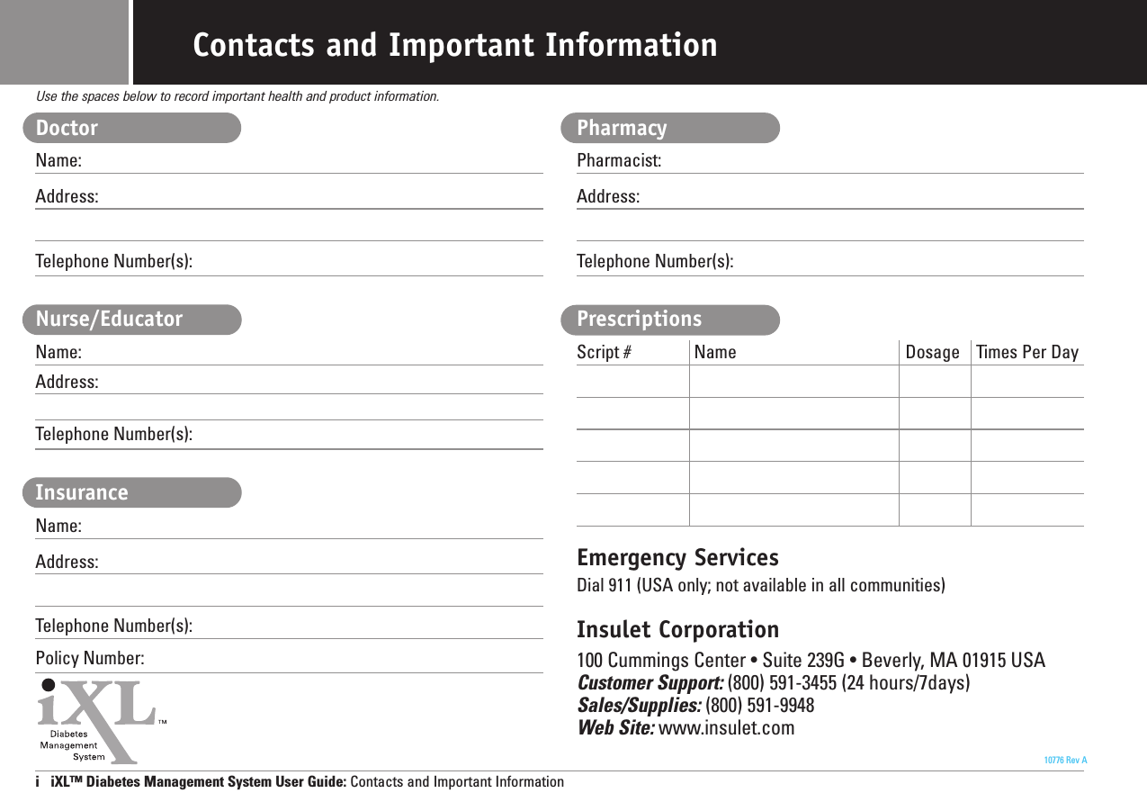 DoctorName:Address:Telephone Number(s):Nurse/EducatorName:Address:Telephone Number(s):InsuranceName:Address:Telephone Number(s):Policy Number:PharmacyPharmacist:Address:Telephone Number(s):PrescriptionsScript # Name Dosage Times Per DayEmergency ServicesDial 911 (USA only; not available in all communities)Insulet Corporation100 Cummings Center • Suite 239G • Beverly, MA 01915 USACustomer Support: (800) 591-3455 (24 hours/7days)Sales/Supplies: (800) 591-9948Web Site: www.insulet.comi   iXL™ Diabetes Management System User Guide: Contacts and Important InformationUse the spaces below to record important health and product information.10776 Rev AContacts and Important Information