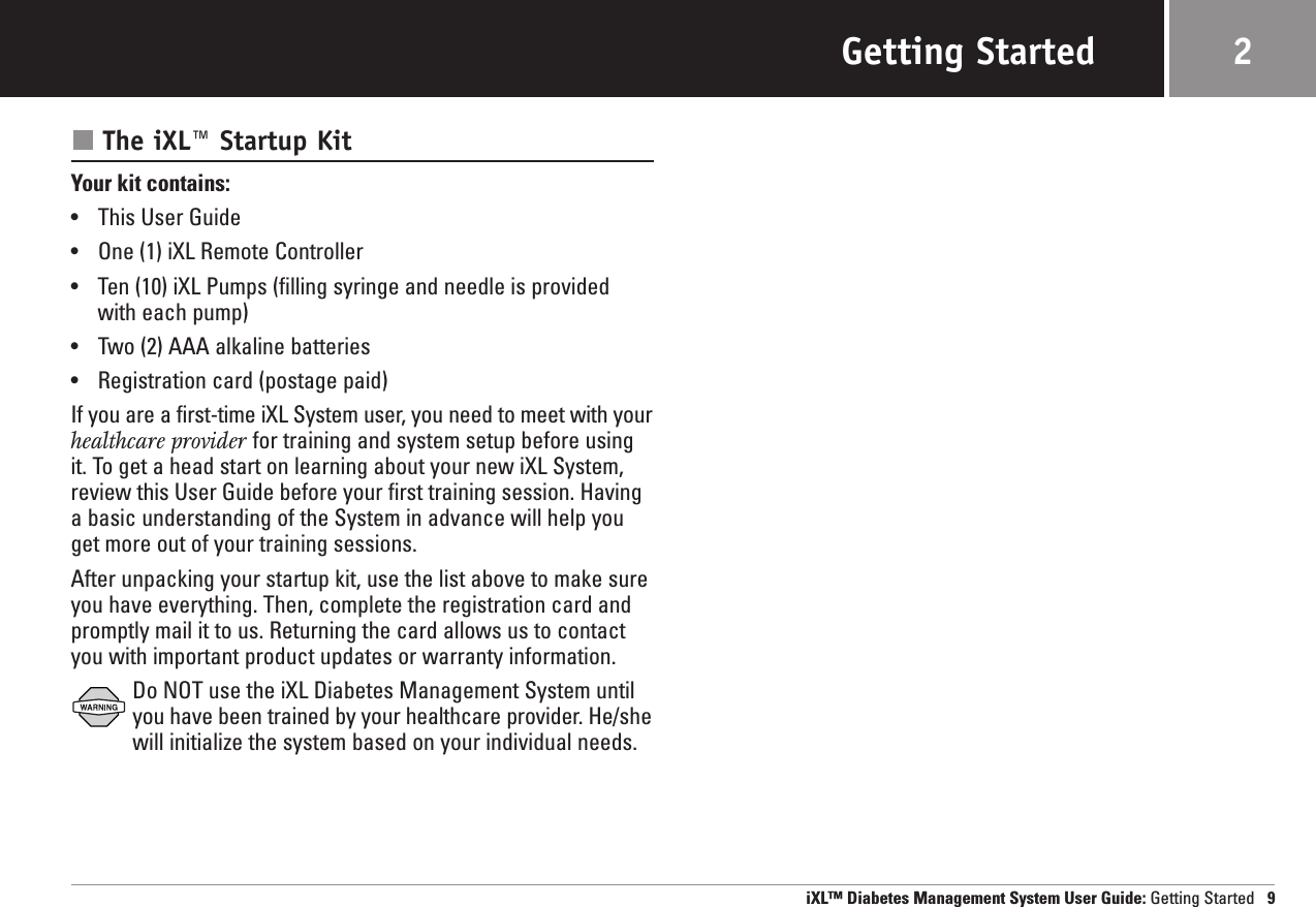 Getting StartedThe iXL™ Startup KitYour kit contains: •This User Guide•One (1) iXL Remote Controller•Ten (10) iXL Pumps (filling syringe and needle is providedwith each pump)•Two (2) AAA alkaline batteries•Registration card (postage paid)If you are a first-time iXL System user, you need to meet with yourhealthcare provider for training and system setup before usingit. To get a head start on learning about your new iXL System,review this User Guide before your first training session. Havinga basic understanding of the System in advance will help youget more out of your training sessions. After unpacking your startup kit, use the list above to make sureyou have everything. Then, complete the registration card andpromptly mail it to us. Returning the card allows us to contactyou with important product updates or warranty information. Do NOT use the iXL Diabetes Management System untilyou have been trained by your healthcare provider. He/shewill initialize the system based on your individual needs.iXL™ Diabetes Management System User Guide: Getting Started 92