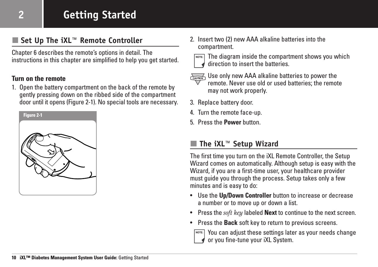 Set Up The iXL™ Remote ControllerChapter 6 describes the remote’s options in detail. The instructions in this chapter are simplified to help you get started.Turn on the remote1. Open the battery compartment on the back of the remote by gently pressing down on the ribbed side of the compartment door until it opens (Figure 2-1). No special tools are necessary.2. Insert two (2) new AAA alkaline batteries into the compartment.The diagram inside the compartment shows you whichdirection to insert the batteries.Use only new AAA alkaline batteries to power theremote. Never use old or used batteries; the remote may not work properly.3. Replace battery door.4. Turn the remote face-up.5. Press the Power button.The iXL™ Setup WizardThe first time you turn on the iXL Remote Controller, the SetupWizard comes on automatically. Although setup is easy with theWizard, if you are a first-time user, your healthcare providermust guide you through the process. Setup takes only a fewminutes and is easy to do:•Use the Up/Down Controller button to increase or decreasea number or to move up or down a list.•Press the soft key labeled Next to continue to the next screen.•Press the Back soft key to return to previous screens.You can adjust these settings later as your needs changeor you fine-tune your iXL System.10   iXL™ Diabetes Management System User Guide: Getting StartedGetting Started2Figure 2-1