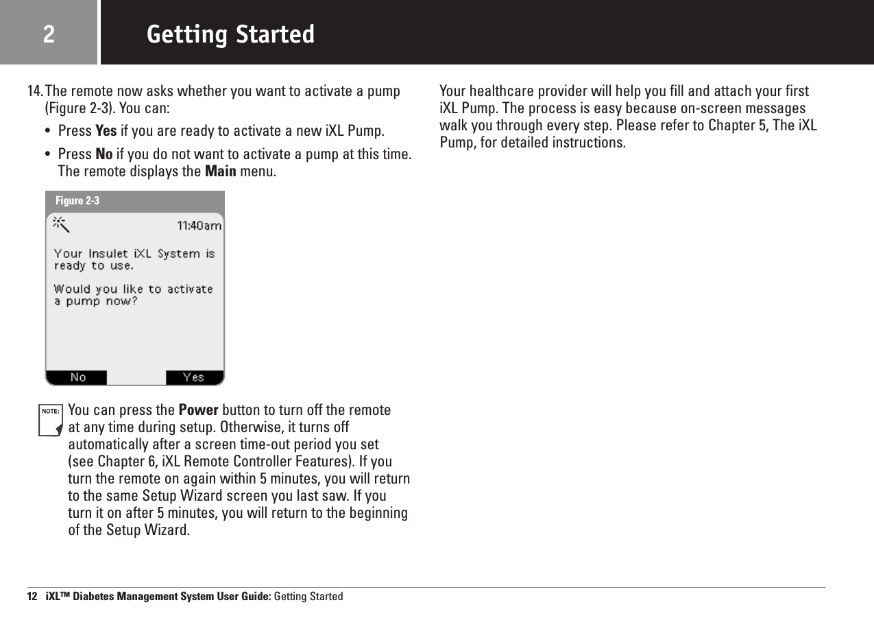 14.The remote now asks whether you want to activate a pump (Figure 2-3). You can:•Press Yes if you are ready to activate a new iXL Pump.•Press No if you do not want to activate a pump at this time. The remote displays the Main menu.You can press the Power button to turn off the remote at any time during setup. Otherwise, it turns off automatically after a screen time-out period you set (see Chapter 6, iXL Remote Controller Features). If youturn the remote on again within 5 minutes, you will returnto the same Setup Wizard screen you last saw. If youturn it on after 5 minutes, you will return to the beginningof the Setup Wizard.Your healthcare provider will help you fill and attach your first iXL Pump. The process is easy because on-screen messageswalk you through every step. Please refer to Chapter 5, The iXLPump, for detailed instructions.12   iXL™ Diabetes Management System User Guide: Getting StartedGetting Started2Figure 2-3