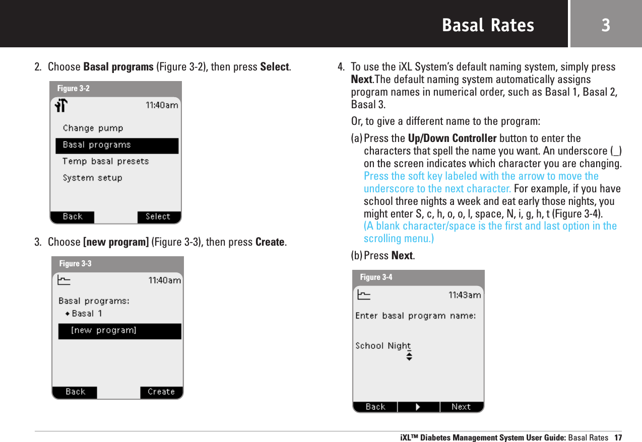 Basal Rates2. Choose Basal programs (Figure 3-2), then press Select.3. Choose [new program] (Figure 3-3), then press Create.4. To use the iXL System’s default naming system, simply pressNext.The default naming system automatically assignsprogram names in numerical order, such as Basal 1, Basal 2,Basal 3.Or, to give a different name to the program:(a)Press the Up/Down Controller button to enter the characters that spell the name you want. An underscore (_)on the screen indicates which character you are changing.Press the soft key labeled with the arrow to move theunderscore to the next character. For example, if you haveschool three nights a week and eat early those nights, youmight enter S, c, h, o, o, l, space, N, i, g, h, t (Figure 3-4). (A blank character/space is the first and last option in thescrolling menu.)(b)Press Next. iXL™ Diabetes Management System User Guide: Basal Rates 173Figure 3-2Figure 3-3Figure 3-4
